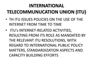 INTERNATIONAL
TELECOMMUNUCATION UNION (ITU)
• TH ITU ISSUES POLICIES ON THE USE OF THE
INTERNET FROM TIME TO TIME
• ITU's INTERNET-RELATED ACTIVITIES,
RESULTING FROM ITS ROLE AS MANDATED BY
THE RELEVANT ITU RESOLUTIONS, WITH
REGARD TO INTERNATIONAL PUBLIC POLICY
MATTERS, STANDARDIZATION ASPECTS AND
CAPACITY BUILDING EFFORTS
 