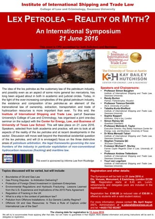 Institute of International Shipping and Trade Law
College of Law and Criminology, Swansea University
LEX PETROLEA – REALITY OR MYTH?
An International Symposium
21 June 2016
This event is CPD accredited for both Solicitors and Barristers
The idea of the lex petrolea as the customary law of the petroleum industry,
and possibly even as an aspect of some more general lex mercatoria, has
long been argued about in both in academic and judicial circles. Today, in
the light of the ever-increasing complexities of the global petroleum industry,
the existence and composition of lex petrolea as an element of the
transnational law of ownership, extraction, transportation and trade of
hydrocarbon resources is more important than ever. To this end, the
Institute of International Shipping and Trade Law, part of Swansea
University's College of Law and Criminology, has organised a joint one-day
seminar on the subject with the Center for Energy, Law, and Business of
University of Texas Law School. This will take place on 21 June 2016.
Speakers, selected from both academia and practice, will aim to look at all
aspects of the reality of the lex petrolea and at recent developments in the
sector. Discussion will move well beyond the theoretical existential question
of the lex petrolea, and will (it is envisaged) focus on the three distinctive
areas of petroleum arbitration, the legal frameworks governing the new
frontiers of the industry in particular exploitation of non-conventional
hydrocarbon resources (fracking) and maritime law.
Speakers and Chairpersons:
• Professor Simon Baughen
Institute of International Shipping and Trade Law,
Swansea University
• Randy Burton
Partner, Fisherbroyles, Houston
• Professor Terence Daintith
IALS, University of London
• Tabetha Kurtz-Shefford
Institute of International Shipping and Trade Law,
Swansea University
• Sophie Nappert
Arbitrator, Gray’s Inn, London
• Simon Rainey QC
Quadrant Chambers
• Professor Melinda E. Taylor
Executive Director, Kay Bailey Hutchison Center for
Energy, Law, and Business, University of Texas
• Dr Nima Mersadi Tabari
Institute of International Shipping and Trade Law,
Swansea University
• Stephen Tromans QC
39 Essex Chambers
• Professor Michael F. Sturley
Fannie Coplin Regents Chair in Law, University of
Texas
• Professor Andrew Tettenborn
Institute of International Shipping and Trade Law,
Swansea University
• Youri van Logchem
Institute of International Shipping and Trade Law,
Swansea University
Topics discussed will be varied, but will include:
• Boundaries of Oil and Gas Law
• Gas Pricing Disputes: Is Arbitration Delivering?
• Protection of Foreign Direct Investment in Upstream Enterprises
• Environmental Regulations and Hydraulic Fracturing: Lessons Learned
from the U.S. Experience and Implications of the 2015 Paris Agreement
• Regulation of Fracking in the UK
• What is a ship in the context of petroleum law?
• Pollution from Offshore Installations- A Sui Generis Liability Regime?
• Offshore Oil and Gas Resources: Is There a Rule of Capture under
International Law of the Sea?
Registration and other details:
The Symposium will be held on 21 June 2016 at
Etc. Venues, Monument, 8 Eastcheap, London EC3M
1AE. Registration starts at 8.45 am. Lunch,
refreshments and delegates pack are included in the
registration fee.
Registration fee: £100.00 (a reduced rate of £50.00 is
offered to students with a valid student status)
For more information, please contact Ms April Napier
(IISTL Administrator) at w.adanah@swansea.ac.uk
and tel: +44(0)1792 602487
The closing date for registration is 13 June 2016
We will try to accommodate those applying after that date, but can make no guarantees in that respect. More detailed information and joining instructions will be sent to
delegates on registration.
This event is sponsored by Informa Law from Routledge
 