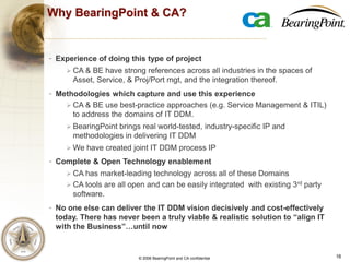 16© 2006 BearingPoint and CA confidential
IT Assets
Why BearingPoint & CA?
- Experience of doing this type of project
 CA & BE have strong references across all industries in the spaces of
Asset, Service, & Proj/Port mgt, and the integration thereof.
- Methodologies which capture and use this experience
 CA & BE use best-practice approaches (e.g. Service Management & ITIL)
to address the domains of IT DDM.
 BearingPoint brings real world-tested, industry-specific IP and
methodologies in delivering IT DDM
 We have created joint IT DDM process IP
- Complete & Open Technology enablement
 CA has market-leading technology across all of these Domains
 CA tools are all open and can be easily integrated with existing 3rd party
software.
- No one else can deliver the IT DDM vision decisively and cost-effectively
today. There has never been a truly viable & realistic solution to “align IT
with the Business”…until now
 