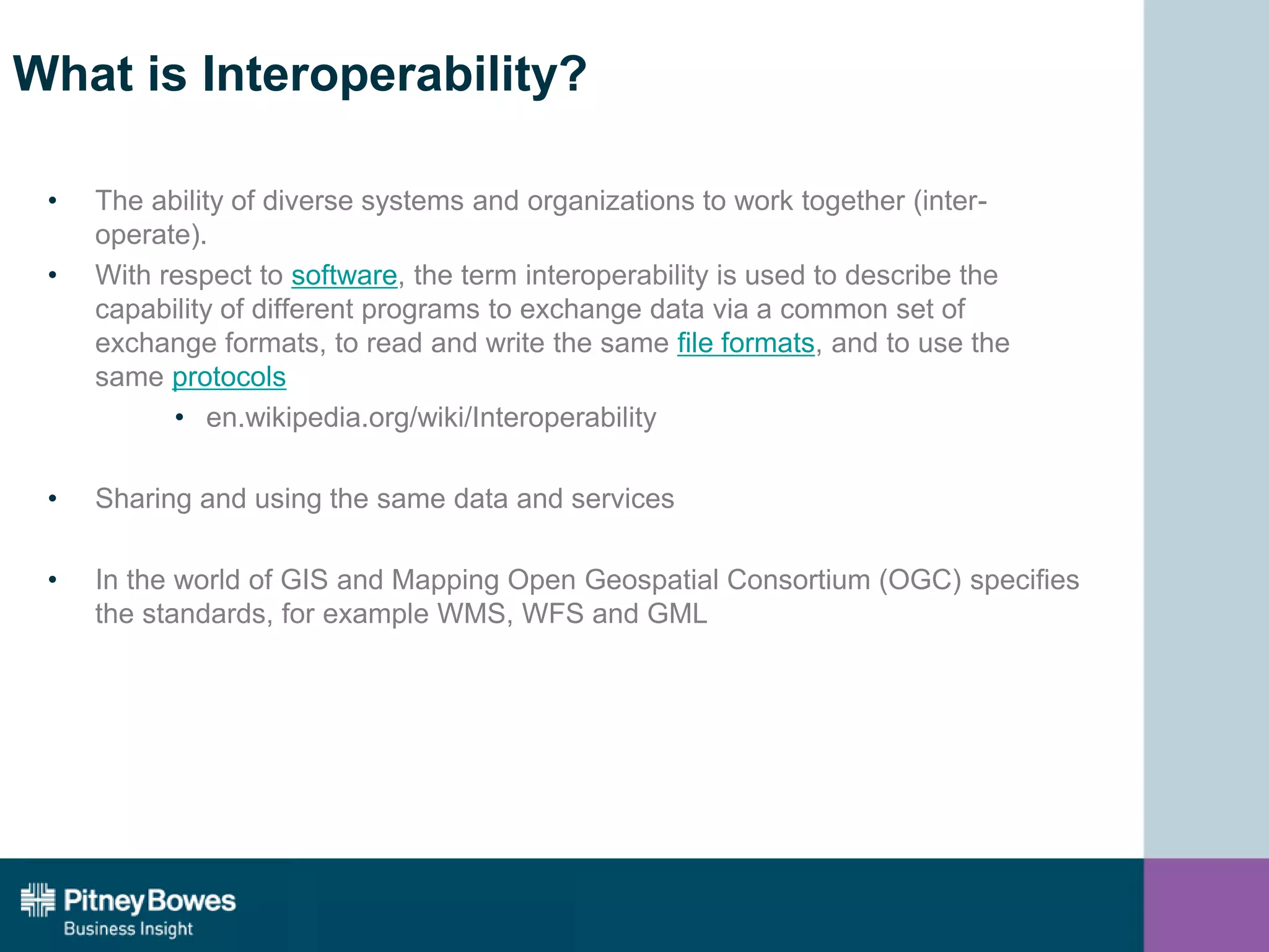 What is Interoperability?
• The ability of diverse systems and organizations to work together (inter-
operate).
• With respect to software, the term interoperability is used to describe the
capability of different programs to exchange data via a common set of
exchange formats, to read and write the same file formats, and to use the
same protocols
• en.wikipedia.org/wiki/Interoperability
• Sharing and using the same data and services
• In the world of GIS and Mapping Open Geospatial Consortium (OGC) specifies
the standards, for example WMS, WFS and GML
 