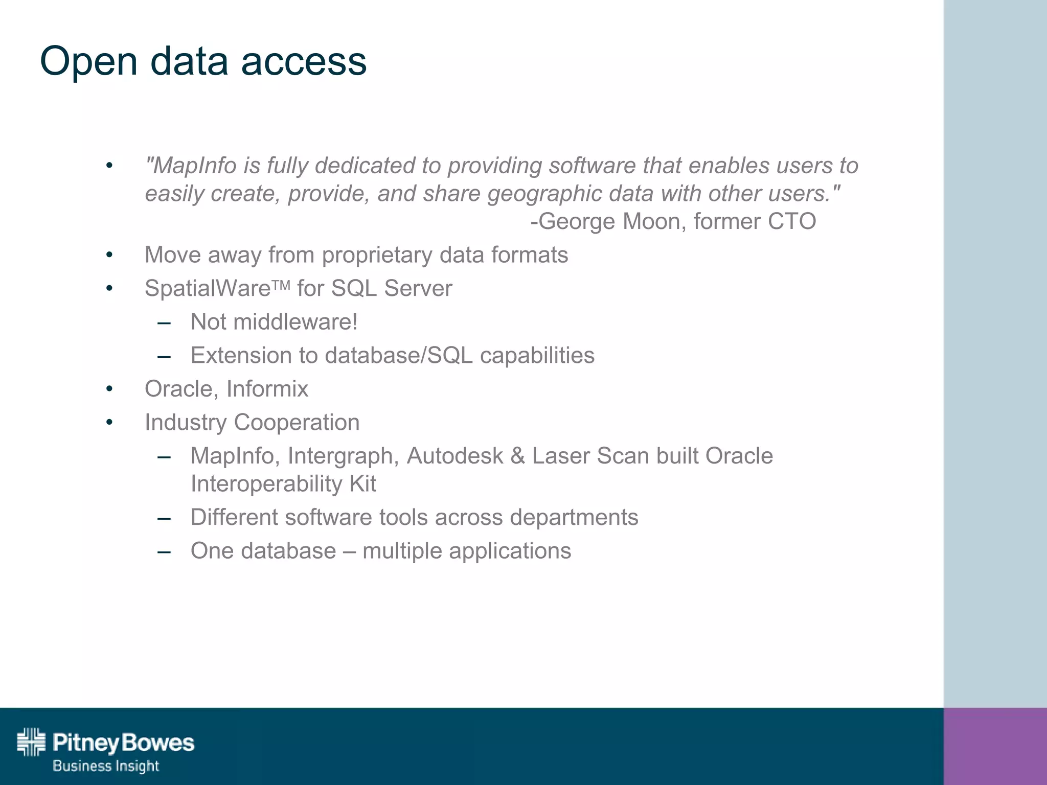 Open data access
• "MapInfo is fully dedicated to providing software that enables users to
easily create, provide, and share geographic data with other users."
-George Moon, former CTO
• Move away from proprietary data formats
• SpatialWareTM for SQL Server
– Not middleware!
– Extension to database/SQL capabilities
• Oracle, Informix
• Industry Cooperation
– MapInfo, Intergraph, Autodesk & Laser Scan built Oracle
Interoperability Kit
– Different software tools across departments
– One database – multiple applications
 