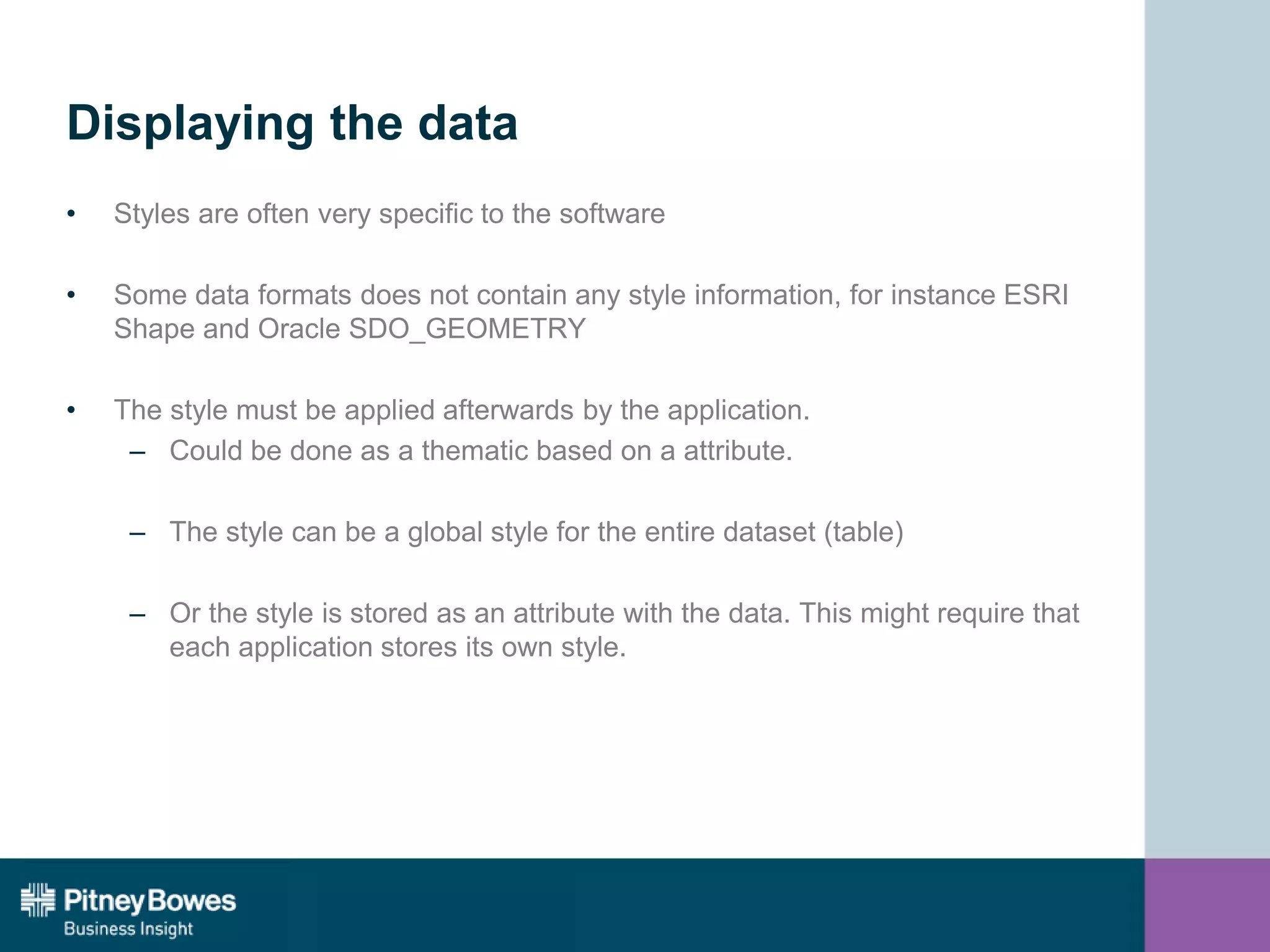 Displaying the data
• Styles are often very specific to the software
• Some data formats does not contain any style information, for instance ESRI
Shape and Oracle SDO_GEOMETRY
• The style must be applied afterwards by the application.
– Could be done as a thematic based on a attribute.
– The style can be a global style for the entire dataset (table)
– Or the style is stored as an attribute with the data. This might require that
each application stores its own style.
 