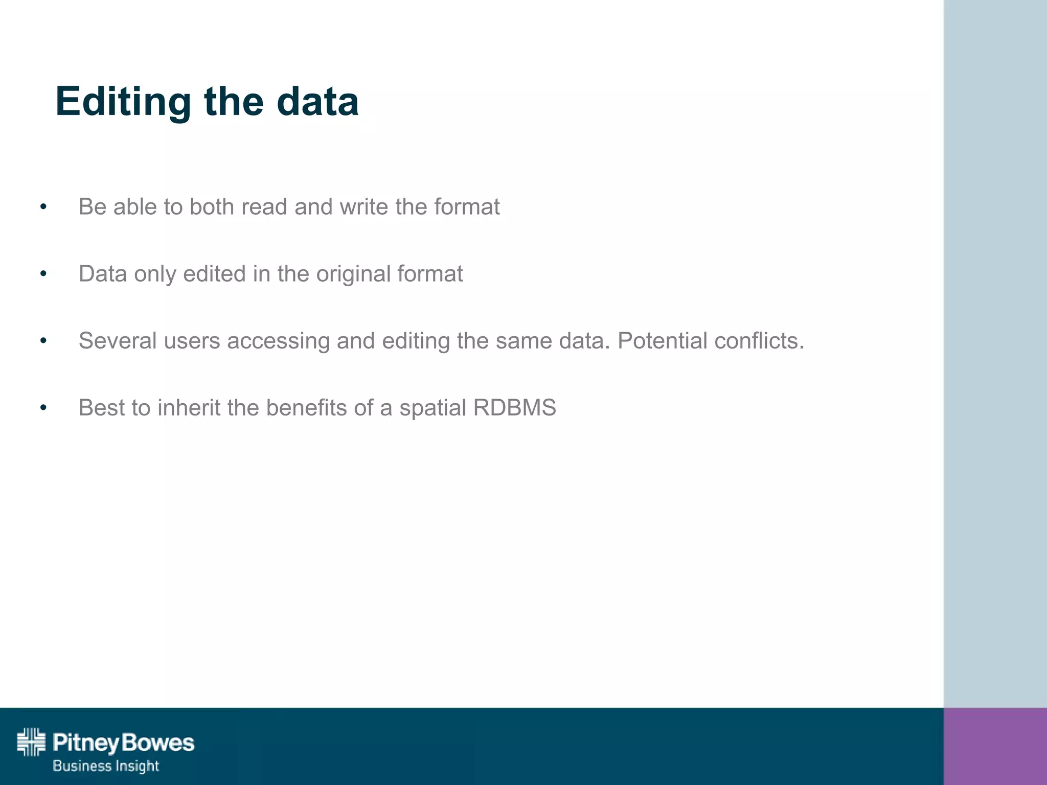 Editing the data
• Be able to both read and write the format
• Data only edited in the original format
• Several users accessing and editing the same data. Potential conflicts.
• Best to inherit the benefits of a spatial RDBMS
 