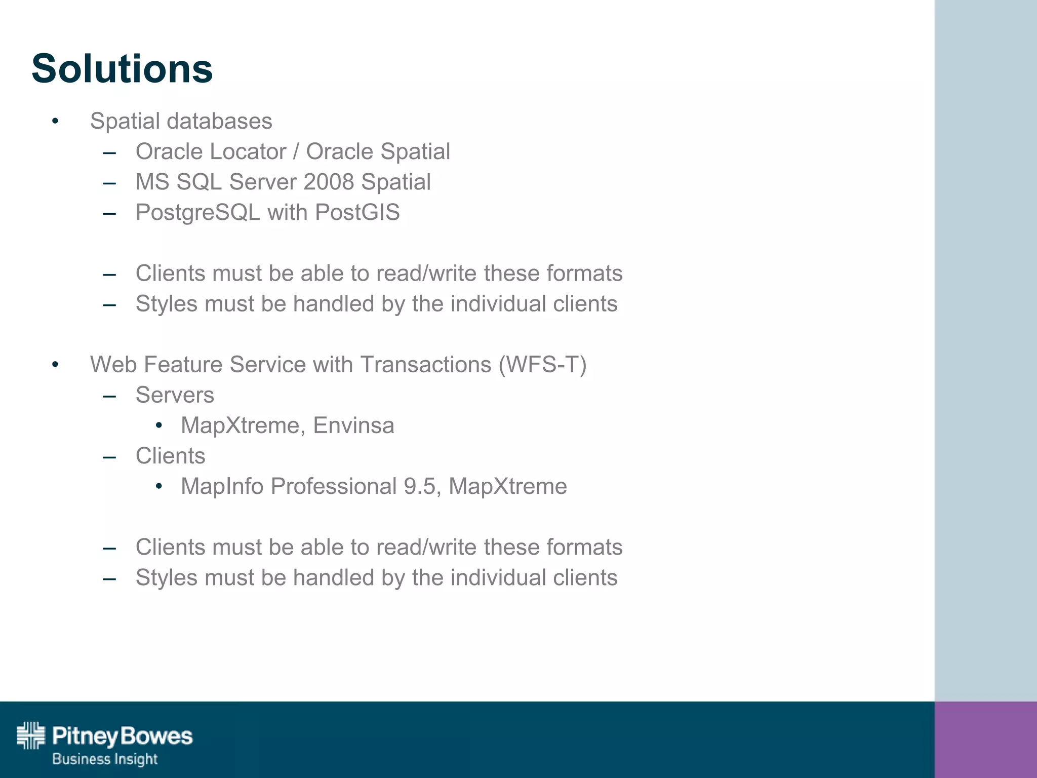Solutions
• Spatial databases
– Oracle Locator / Oracle Spatial
– MS SQL Server 2008 Spatial
– PostgreSQL with PostGIS
– Clients must be able to read/write these formats
– Styles must be handled by the individual clients
• Web Feature Service with Transactions (WFS-T)
– Servers
• MapXtreme, Envinsa
– Clients
• MapInfo Professional 9.5, MapXtreme
– Clients must be able to read/write these formats
– Styles must be handled by the individual clients
 