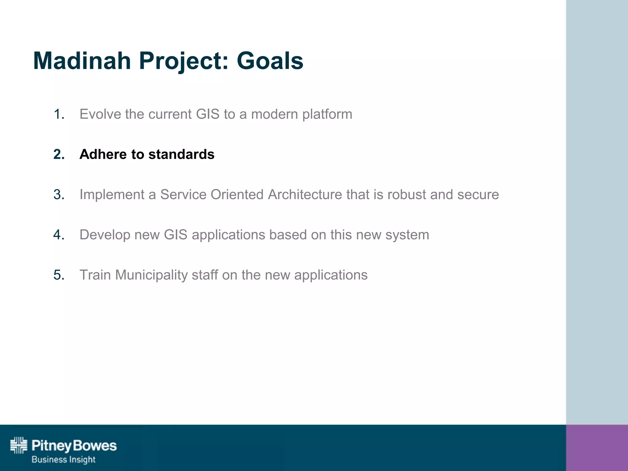 Madinah Project: Goals
1. Evolve the current GIS to a modern platform
2. Adhere to standards
3. Implement a Service Oriented Architecture that is robust and secure
4. Develop new GIS applications based on this new system
5. Train Municipality staff on the new applications
 