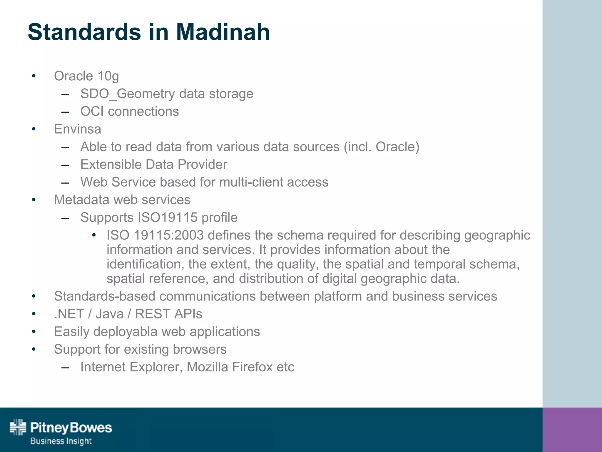 Standards in Madinah
• Oracle 10g
– SDO_Geometry data storage
– OCI connections
• Envinsa
– Able to read data from various data sources (incl. Oracle)
– Extensible Data Provider
– Web Service based for multi-client access
• Metadata web services
– Supports ISO19115 profile
• ISO 19115:2003 defines the schema required for describing geographic
information and services. It provides information about the
identification, the extent, the quality, the spatial and temporal schema,
spatial reference, and distribution of digital geographic data.
• Standards-based communications between platform and business services
• .NET / Java / REST APIs
• Easily deployabla web applications
• Support for existing browsers
– Internet Explorer, Mozilla Firefox etc
 