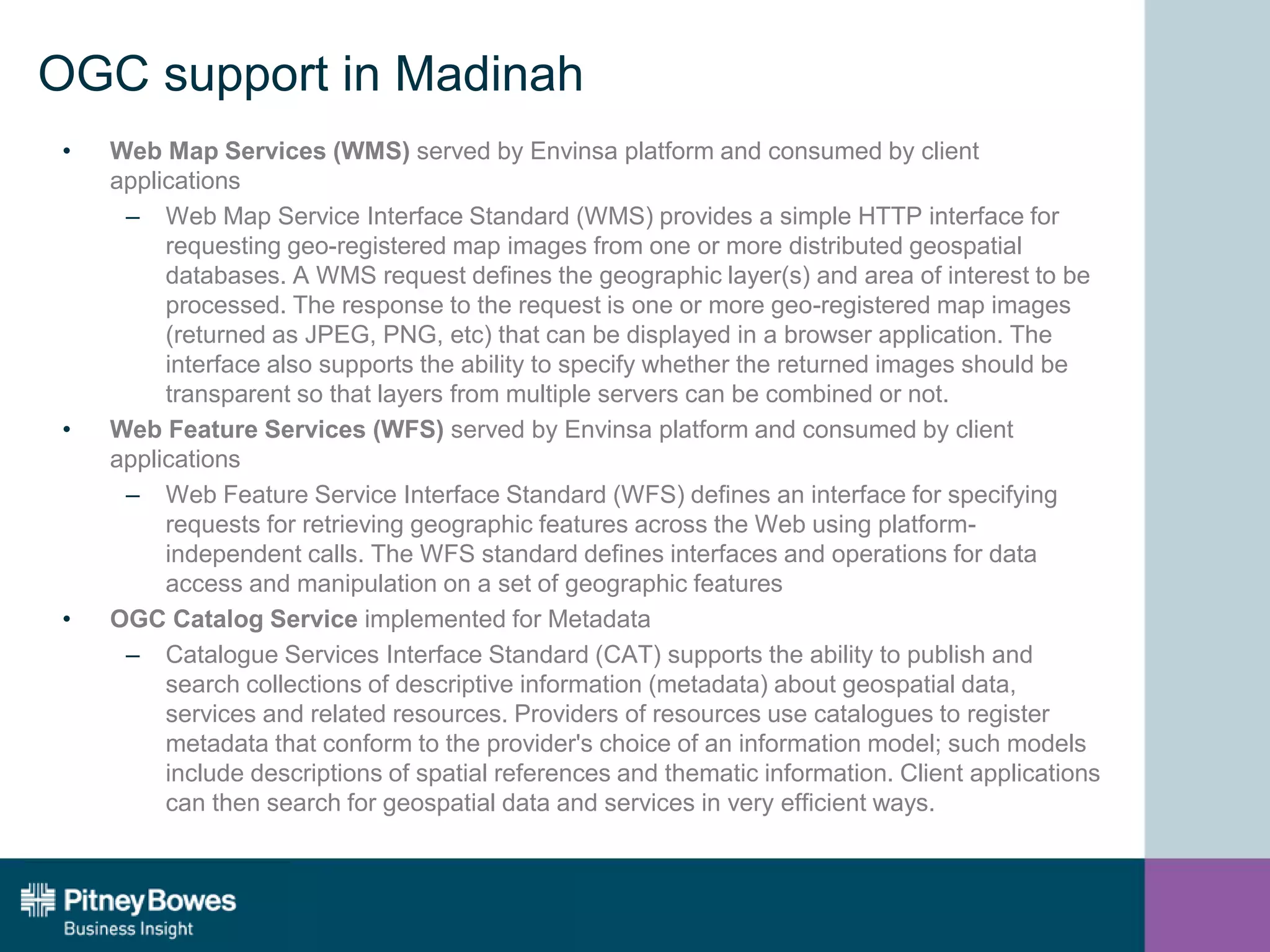 OGC support in Madinah
• Web Map Services (WMS) served by Envinsa platform and consumed by client
applications
– Web Map Service Interface Standard (WMS) provides a simple HTTP interface for
requesting geo-registered map images from one or more distributed geospatial
databases. A WMS request defines the geographic layer(s) and area of interest to be
processed. The response to the request is one or more geo-registered map images
(returned as JPEG, PNG, etc) that can be displayed in a browser application. The
interface also supports the ability to specify whether the returned images should be
transparent so that layers from multiple servers can be combined or not.
• Web Feature Services (WFS) served by Envinsa platform and consumed by client
applications
– Web Feature Service Interface Standard (WFS) defines an interface for specifying
requests for retrieving geographic features across the Web using platform-
independent calls. The WFS standard defines interfaces and operations for data
access and manipulation on a set of geographic features
• OGC Catalog Service implemented for Metadata
– Catalogue Services Interface Standard (CAT) supports the ability to publish and
search collections of descriptive information (metadata) about geospatial data,
services and related resources. Providers of resources use catalogues to register
metadata that conform to the provider's choice of an information model; such models
include descriptions of spatial references and thematic information. Client applications
can then search for geospatial data and services in very efficient ways.
 