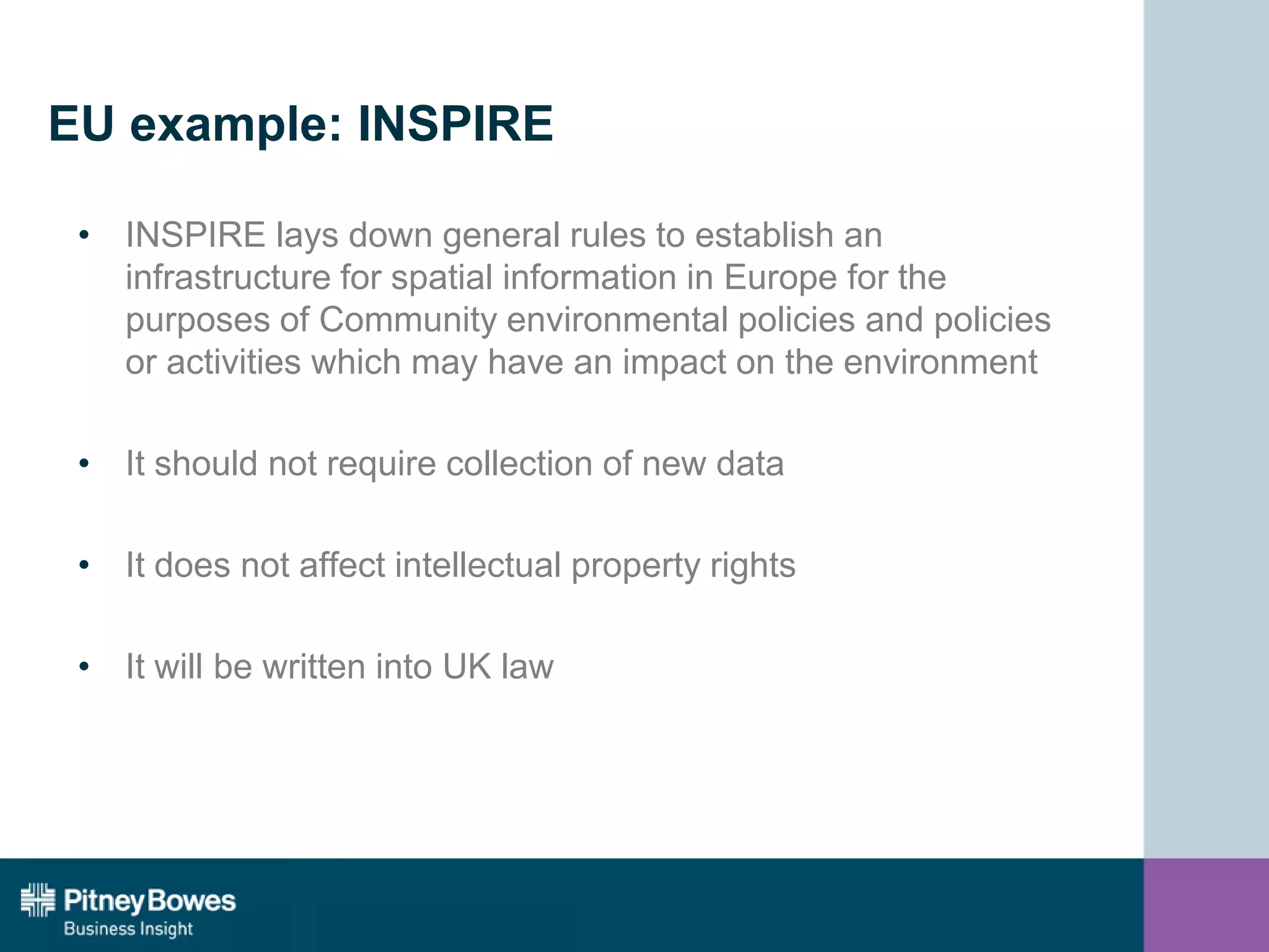 EU example: INSPIRE
• INSPIRE lays down general rules to establish an
infrastructure for spatial information in Europe for the
purposes of Community environmental policies and policies
or activities which may have an impact on the environment
• It should not require collection of new data
• It does not affect intellectual property rights
• It will be written into UK law
 