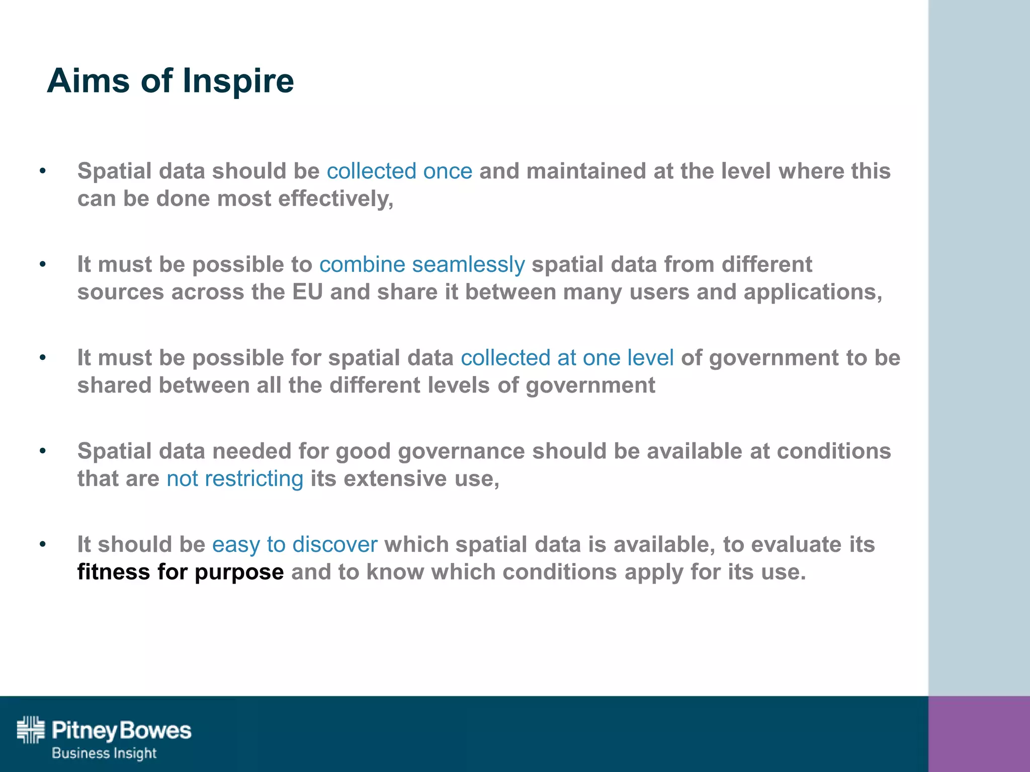 Aims of Inspire
• Spatial data should be collected once and maintained at the level where this
can be done most effectively,
• It must be possible to combine seamlessly spatial data from different
sources across the EU and share it between many users and applications,
• It must be possible for spatial data collected at one level of government to be
shared between all the different levels of government
• Spatial data needed for good governance should be available at conditions
that are not restricting its extensive use,
• It should be easy to discover which spatial data is available, to evaluate its
fitness for purpose and to know which conditions apply for its use.
 