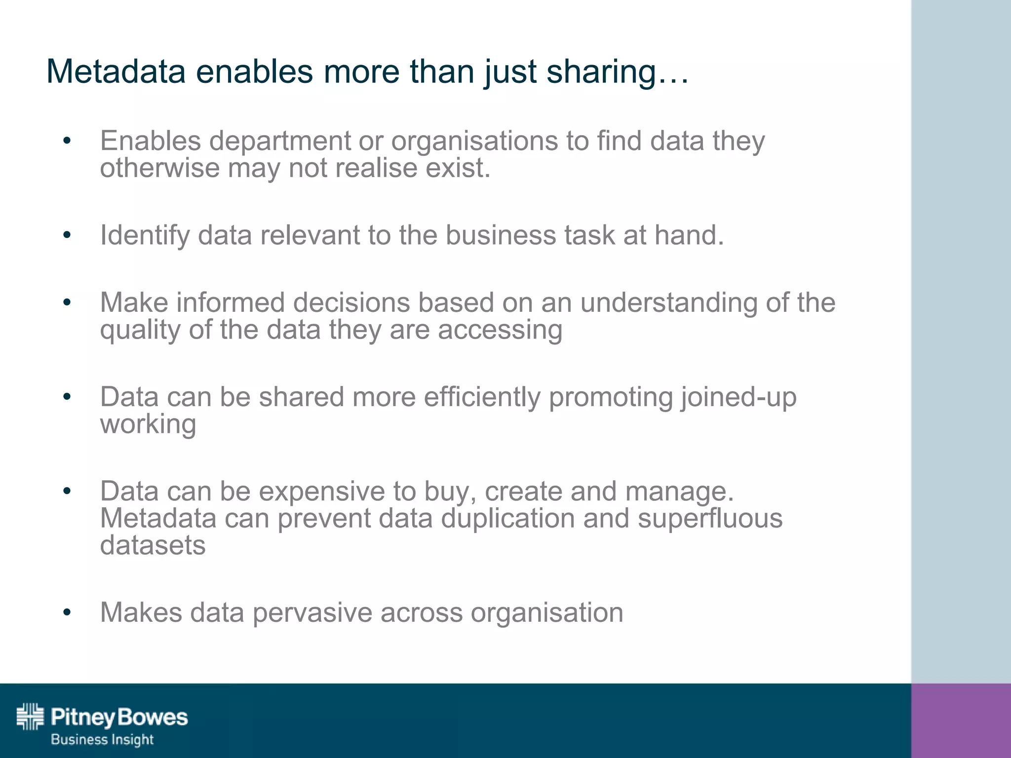 Metadata enables more than just sharing…
• Enables department or organisations to find data they
otherwise may not realise exist.
• Identify data relevant to the business task at hand.
• Make informed decisions based on an understanding of the
quality of the data they are accessing
• Data can be shared more efficiently promoting joined-up
working
• Data can be expensive to buy, create and manage.
Metadata can prevent data duplication and superfluous
datasets
• Makes data pervasive across organisation
 