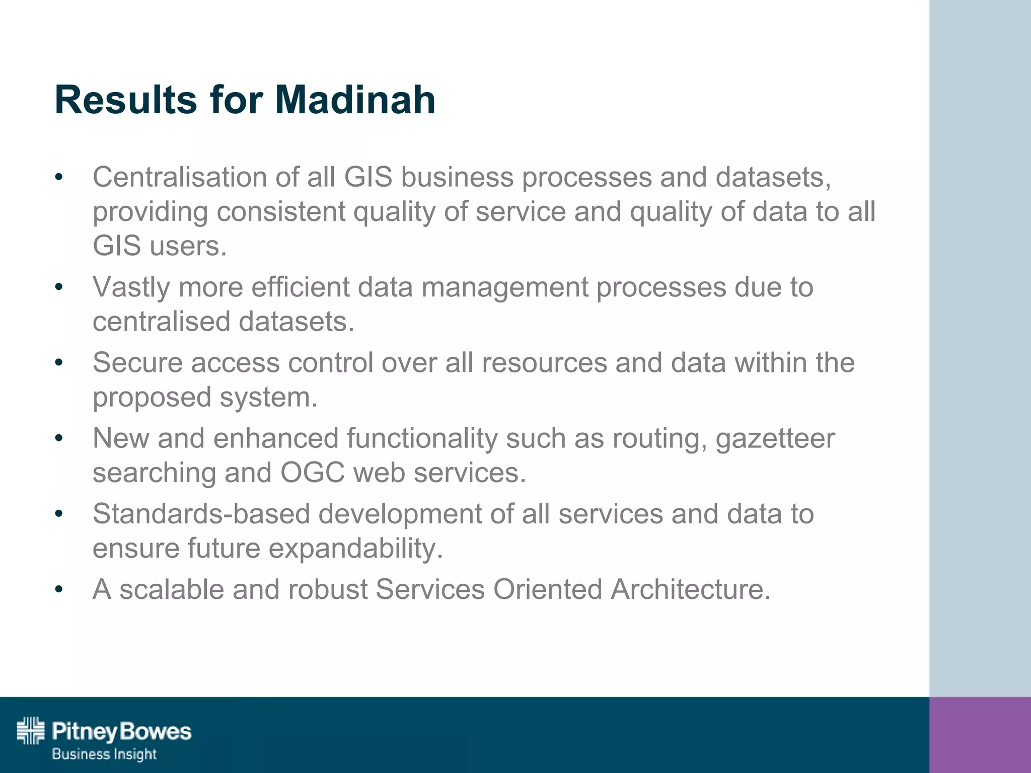 Results for Madinah
• Centralisation of all GIS business processes and datasets,
providing consistent quality of service and quality of data to all
GIS users.
• Vastly more efficient data management processes due to
centralised datasets.
• Secure access control over all resources and data within the
proposed system.
• New and enhanced functionality such as routing, gazetteer
searching and OGC web services.
• Standards-based development of all services and data to
ensure future expandability.
• A scalable and robust Services Oriented Architecture.
 