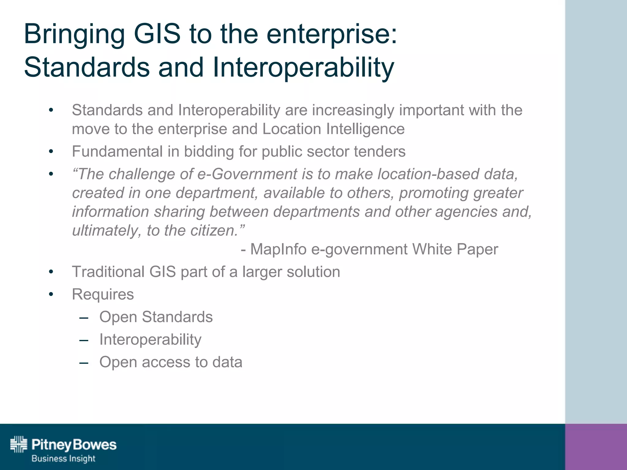 Bringing GIS to the enterprise:
Standards and Interoperability
• Standards and Interoperability are increasingly important with the
move to the enterprise and Location Intelligence
• Fundamental in bidding for public sector tenders
• “The challenge of e-Government is to make location-based data,
created in one department, available to others, promoting greater
information sharing between departments and other agencies and,
ultimately, to the citizen.”
- MapInfo e-government White Paper
• Traditional GIS part of a larger solution
• Requires
– Open Standards
– Interoperability
– Open access to data
 