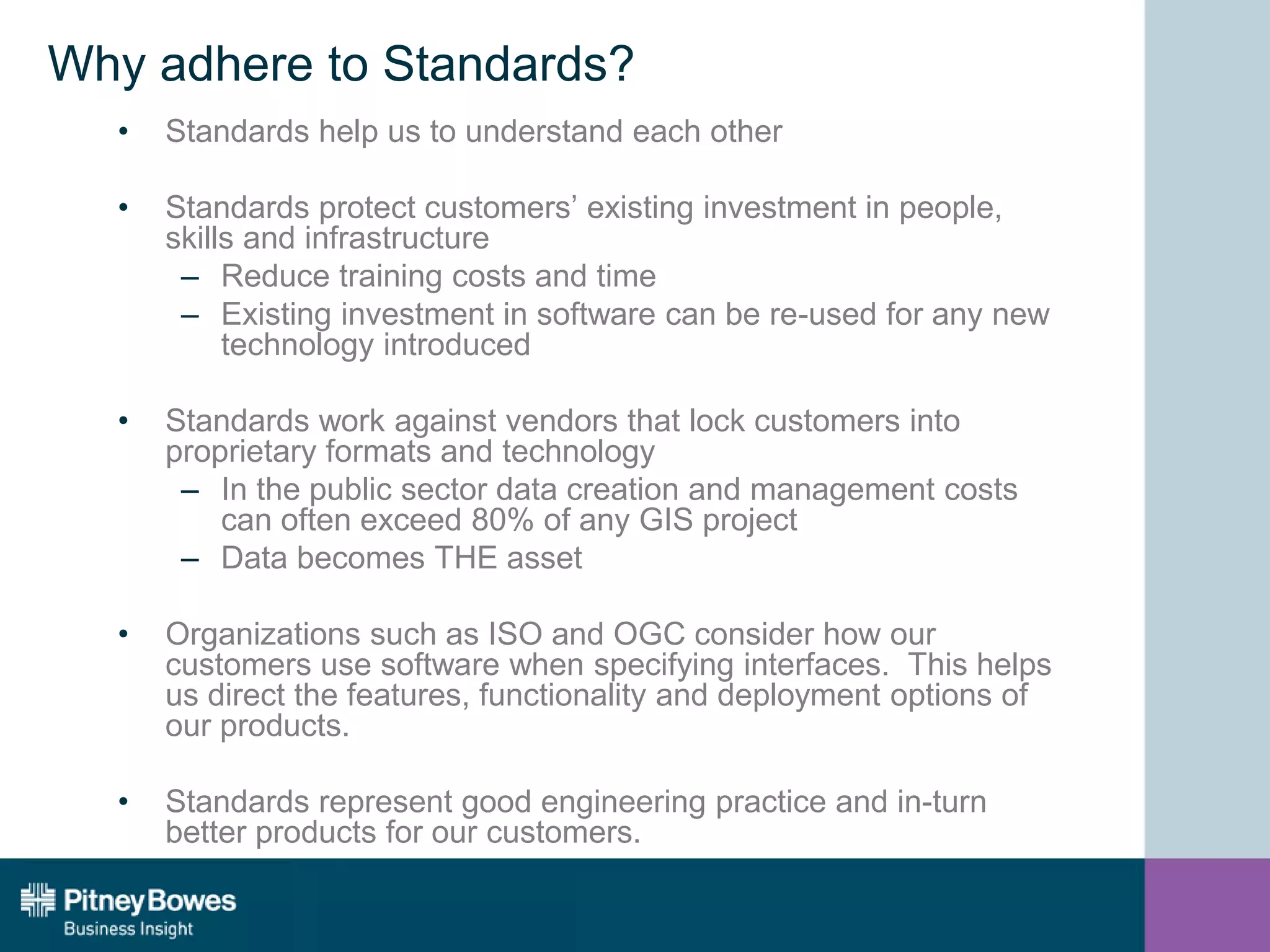 Why adhere to Standards?
• Standards help us to understand each other
• Standards protect customers’ existing investment in people,
skills and infrastructure
– Reduce training costs and time
– Existing investment in software can be re-used for any new
technology introduced
• Standards work against vendors that lock customers into
proprietary formats and technology
– In the public sector data creation and management costs
can often exceed 80% of any GIS project
– Data becomes THE asset
• Organizations such as ISO and OGC consider how our
customers use software when specifying interfaces. This helps
us direct the features, functionality and deployment options of
our products.
• Standards represent good engineering practice and in-turn
better products for our customers.
 