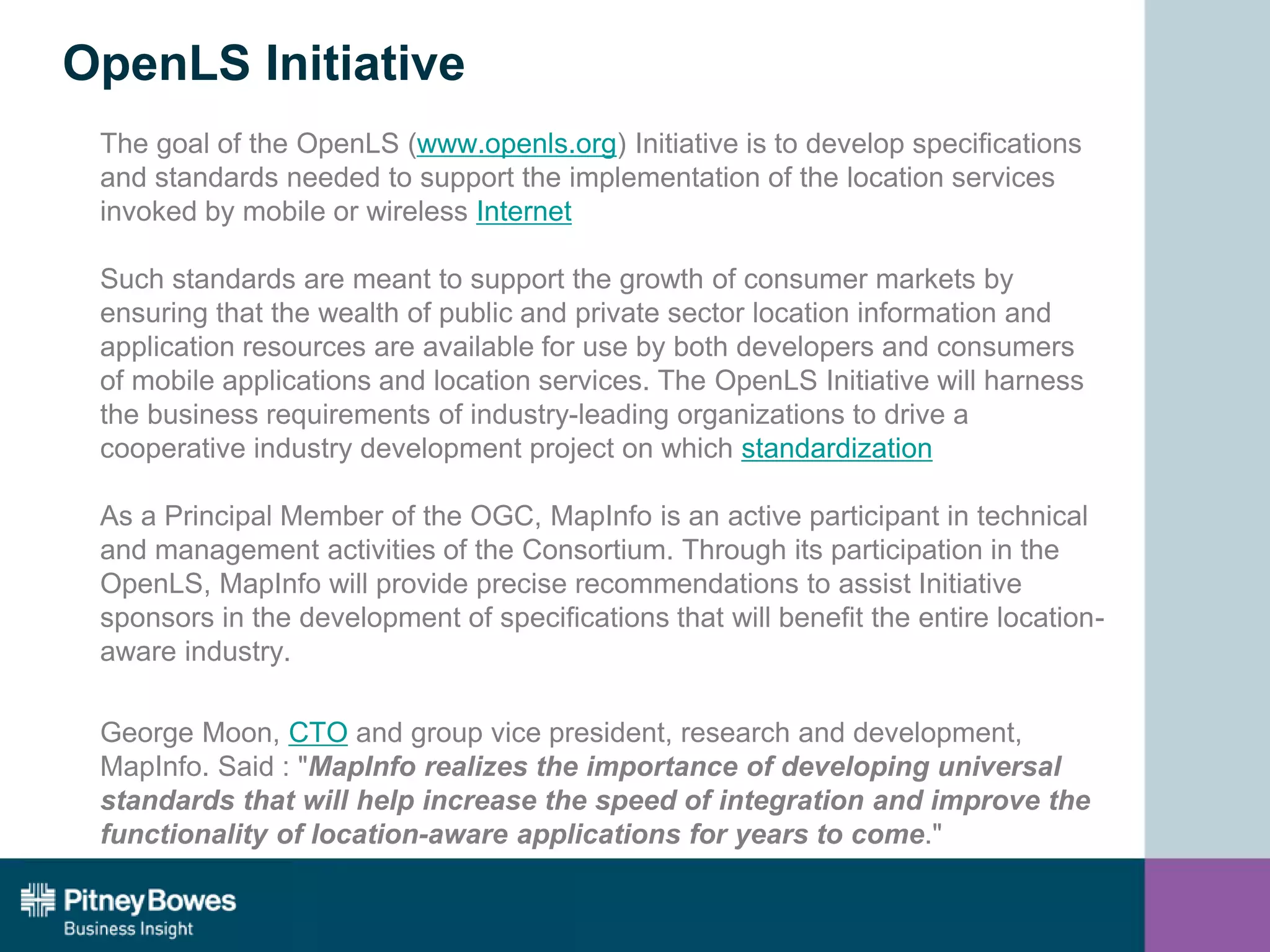 OpenLS Initiative
The goal of the OpenLS (www.openls.org) Initiative is to develop specifications
and standards needed to support the implementation of the location services
invoked by mobile or wireless Internet
Such standards are meant to support the growth of consumer markets by
ensuring that the wealth of public and private sector location information and
application resources are available for use by both developers and consumers
of mobile applications and location services. The OpenLS Initiative will harness
the business requirements of industry-leading organizations to drive a
cooperative industry development project on which standardization
As a Principal Member of the OGC, MapInfo is an active participant in technical
and management activities of the Consortium. Through its participation in the
OpenLS, MapInfo will provide precise recommendations to assist Initiative
sponsors in the development of specifications that will benefit the entire location-
aware industry.
George Moon, CTO and group vice president, research and development,
MapInfo. Said : "MapInfo realizes the importance of developing universal
standards that will help increase the speed of integration and improve the
functionality of location-aware applications for years to come."
 