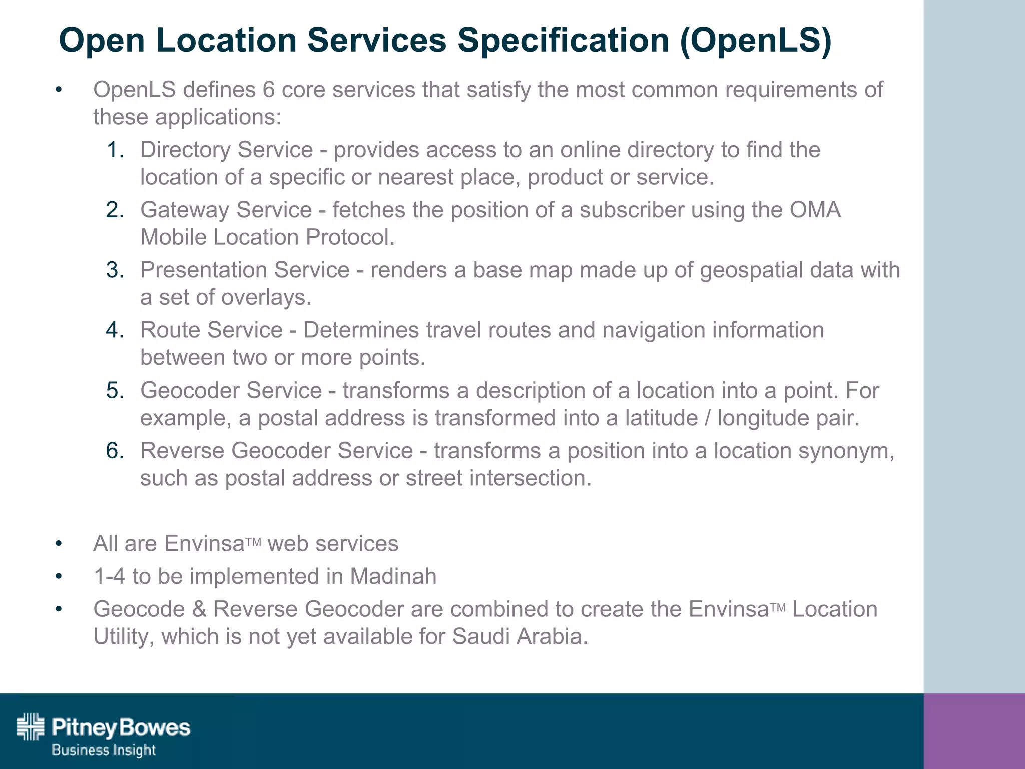 Open Location Services Specification (OpenLS)
• OpenLS defines 6 core services that satisfy the most common requirements of
these applications:
1. Directory Service - provides access to an online directory to find the
location of a specific or nearest place, product or service.
2. Gateway Service - fetches the position of a subscriber using the OMA
Mobile Location Protocol.
3. Presentation Service - renders a base map made up of geospatial data with
a set of overlays.
4. Route Service - Determines travel routes and navigation information
between two or more points.
5. Geocoder Service - transforms a description of a location into a point. For
example, a postal address is transformed into a latitude / longitude pair.
6. Reverse Geocoder Service - transforms a position into a location synonym,
such as postal address or street intersection.
• All are EnvinsaTM web services
• 1-4 to be implemented in Madinah
• Geocode & Reverse Geocoder are combined to create the EnvinsaTM Location
Utility, which is not yet available for Saudi Arabia.
 