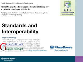 Standards and
Interoperability
Nasr Khashoggi
General Manager
Geographic Technology Trading
Fourth National GIS Symposium in Saudi Arabia
From Desktop GIS to enterprise Location Intelligence;
architecture and open standards
Pre-Symposium Workshop hosted by Pitney Bowes Business Insight and
Geographic Technology Trading
 