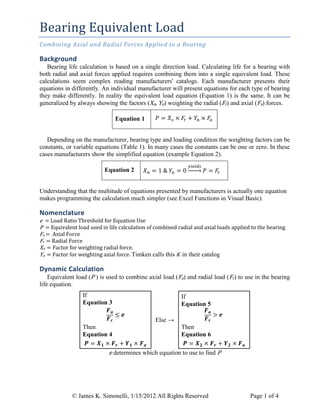 © James K. Simonelli, 1/15/2012 All Rights Reserved Page 1 of 4
Bearing Equivalent Load
Combining Axial and Radial Forces Applied to a Bearing
Background
Bearing life calculation is based on a single direction load. Calculating life for a bearing with
both radial and axial forces applied requires combining them into a single equivalent load. These
calculations seem complex reading manufacturers' catalogs. Each manufacturer presents their
equations in differently. An individual manufacturer will present equations for each type of bearing
they make differently. In reality the equivalent load equation (Equation 1) is the same. It can be
generalized by always showing the factors (Xn, Yn) weighting the radial (Fr) and axial (Fa) forces.
Equation 1
Depending on the manufacturer, bearing type and loading condition the weighting factors can be
constants, or variable equations (Table 1). In many cases the constants can be one or zero. In these
cases manufacturers show the simplified equation (example Equation 2).
Equation 2
Understanding that the multitude of equations presented by manufacturers is actually one equation
makes programming the calculation much simpler (see Excel Functions in Visual Basic).
Nomenclature
e = Load Ratio Threshold for Equation Use
P = Equivalent load used in life calculation of combined radial and axial loads applied to the bearing
Fa = Axial Force
Fr = Radial Force
Xn = Factor for weighting radial force.
Yn = Factor for weighting axial force. Timken calls this K in their catalog
Dynamic Calculation
Equivalent load (P ) is used to combine axial load (Fa) and radial load (Fr) to use in the bearing
life equation.
If
Equation 3
Then
Equation 4
Else →
If
Equation 5
Then
Equation 6
e determines which equation to use to find P
 