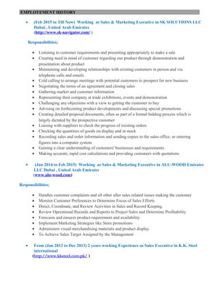 EMPLOYEMENT HISTORY
• (Feb 2015 to Till Now) Working as Sales & Marketing Executive in SK SOLUTIONS LLC
Dubai , United Arab Emirates
(http://www.sk-navigator.com/ )
Responsibilities;
• Listening to customer requirements and presenting appropriately to make a sale
• Creating need in mind of customer regarding our product through demonstration and
presentation about product
• Maintaining and developing relationships with existing customers in person and via
telephone calls and emails
• Cold calling to arrange meetings with potential customers to prospect for new business
• Negotiating the terms of an agreement and closing sales
• Gathering market and customer information
• Representing their company at trade exhibitions, events and demonstration
• Challenging any objections with a view to getting the customer to buy
• Advising on forthcoming product developments and discussing special promotions
• Creating detailed proposal documents, often as part of a formal bidding process which is
largely dictated by the prospective customer
• Liaising with suppliers to check the progress of existing orders
• Checking the quantities of goods on display and in stock
• Recording sales and order information and sending copies to the sales office, or entering
figures into a computer system
• Gaining a clear understanding of customers' businesses and requirements
• Making accurate, rapid cost calculations and providing customers with quotations
• (Jan 2014 to Feb 2015) Working as Sales & Marketing Executive in ALU-WOOD Emirates
LLC Dubai , United Arab Emirates
(www.alu-wood.com)
Responsibilities;
• Handles customer complaints and all other after sales related issues making the customer
• Monitor Customer Preferences to Determine Focus of Sales Efforts.
• Direct, Coordinate, and Review Activities in Sales and Record Keeping.
• Review Operational Records and Reports to Project Sales and Determine Profitability
• Forecasts and ensures product requirement and availability
• Implement Marketing Strategies like Store promotions
• Administers visual merchandising materials and product display
• To Achieve Sales Target Assigned by the Management
• From (Jan 2012 to Dec 2013) 2 years working Experience as Sales Executive in K.K. Steel
international
(http://www.kksteel.com.pk/ )
 
