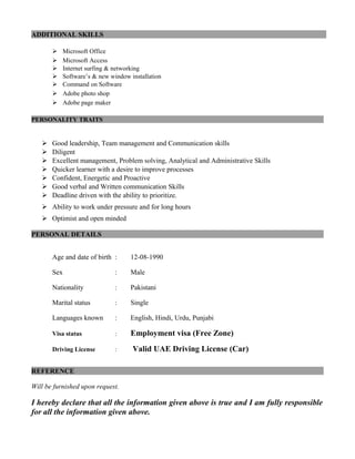 ADDITIONAL SKILLS
 Microsoft Office
 Microsoft Access
 Internet surfing & networking
 Software’s & new window installation
 Command on Software
 Adobe photo shop
 Adobe page maker
PERSONALITY TRAITS
 Good leadership, Team management and Communication skills
 Diligent
 Excellent management, Problem solving, Analytical and Administrative Skills
 Quicker learner with a desire to improve processes
 Confident, Energetic and Proactive
 Good verbal and Written communication Skills
 Deadline driven with the ability to prioritize.
 Ability to work under pressure and for long hours
 Optimist and open minded
PERSONAL DETAILS
Age and date of birth : 12-08-1990
Sex : Male
Nationality : Pakistani
Marital status : Single
Languages known : English, Hindi, Urdu, Punjabi
Visa status : Employment visa (Free Zone)
Driving License : Valid UAE Driving License (Car)
REFERENCE
Will be furnished upon request.
I hereby declare that all the information given above is true and I am fully responsible
for all the information given above.
 
