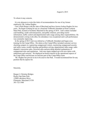 August 6, 2015
To whom it may concern,
It is my pleasure to write this letter of recommendation for one of my former
employees; Mr. Joshua Hughes.
I am a Park Ranger with the state of Maryland and have known Joshua Hughes for two
years. He began working for me as a Seasonal Tollbooth Attendant at Point Lookout
State Park, located in Scotland, Maryland in the spring of 2014. Josh’s duties included
cash handling, credit card transactions, and public relations, providing tourist
information, traffic control and departmental radio usage among other responsibilities. He
demonstrated a strong work ethic; his attendance was exceptional and is job performance
was constantly improving.
In the spring of 2015 Josh was rehired as a Tollbooth Attendant and began cross
training for the Camp Office. His duties at the Camp Office included customer service;
checking campers in, registering campground visitors, monitoring campground security
and safety issues, trouble shooting and problem solving, departmental radio usage; radio
dispatch, concession sales, firewood sales and providing detailed explanations of
campground rules and regulations. Josh once again stepped up to his new duties with
enthusiasm and curiosity. He displayed an honest interest in the operational aspects of
the Camp Office and became an intricate part of the Camp Office team.
Mr. Hughes has proven to me to be asset to the Park. I would recommend him for any
position that he aspires for.
Sincerely,
Ranger J. Christine Bridges
Rocky Gap State Park
12900 Lakeshore Drive
Flintstone, Maryland 21530
301-722-1480
 