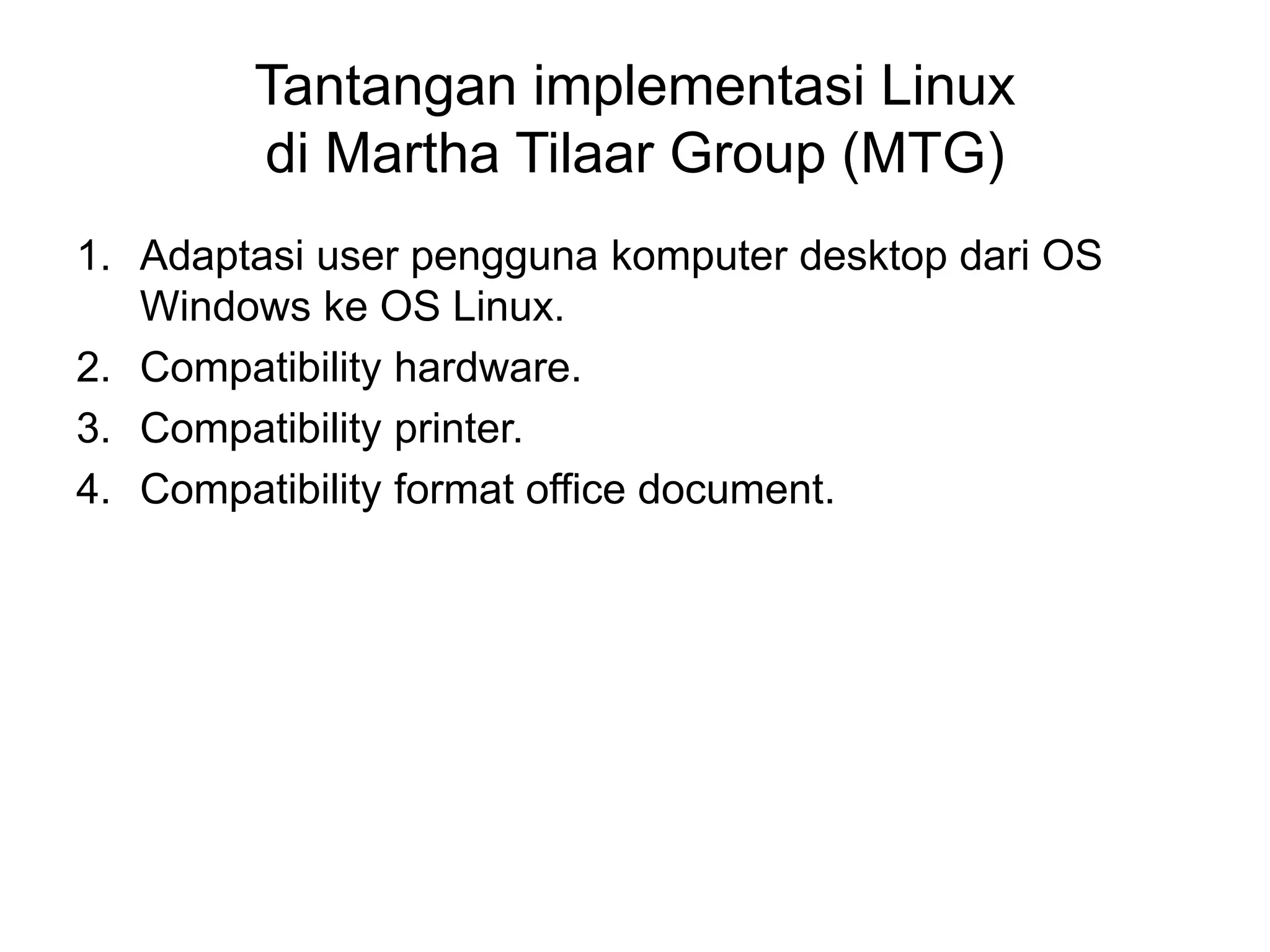 Tantangan implementasi Linux
di Martha Tilaar Group (MTG)
1. Adaptasi user pengguna komputer desktop dari OS
Windows ke OS Linux.
2. Compatibility hardware.
3. Compatibility printer.
4. Compatibility format office document.
 