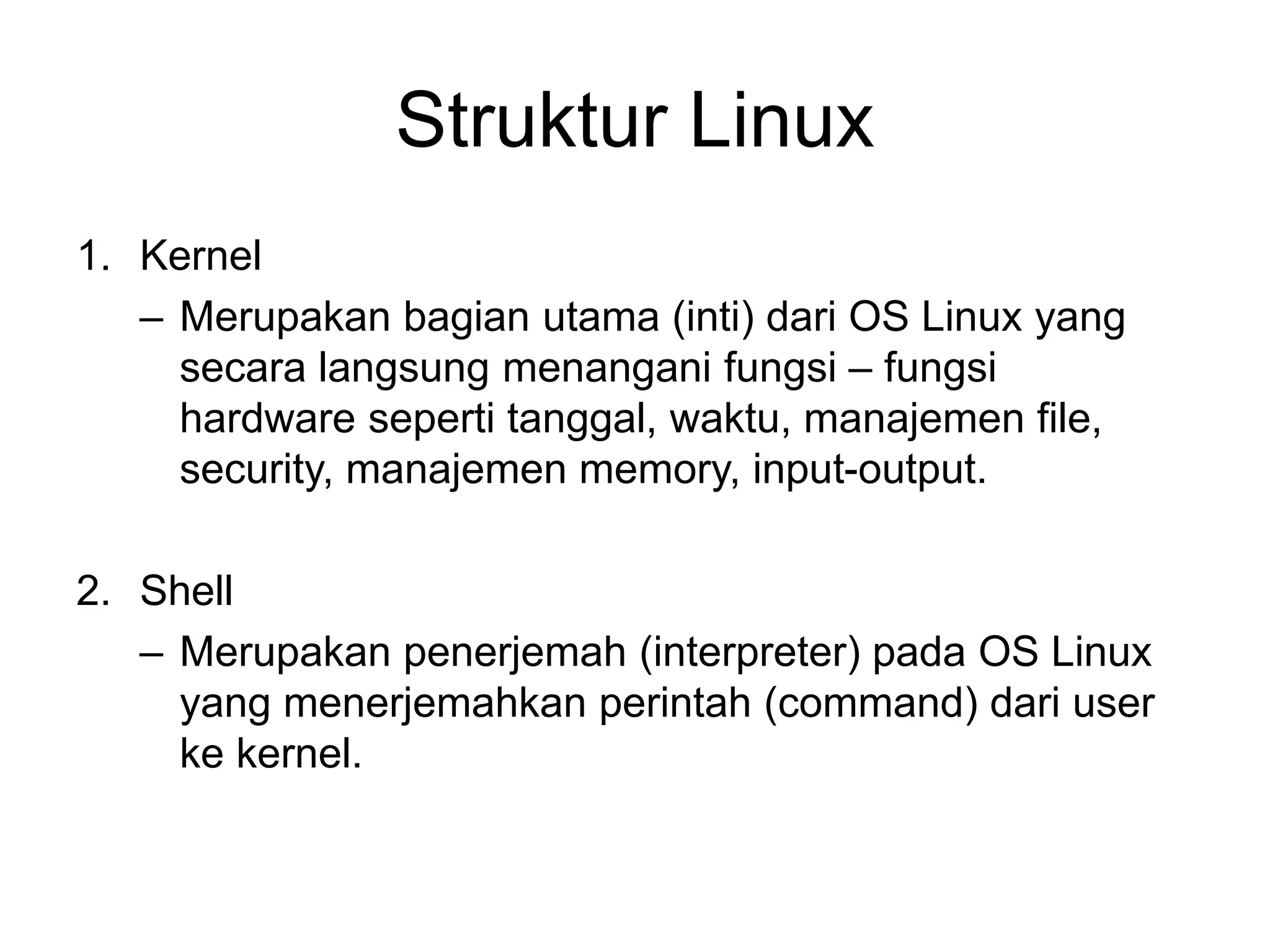 Struktur Linux
1. Kernel
– Merupakan bagian utama (inti) dari OS Linux yang
secara langsung menangani fungsi – fungsi
hardware seperti tanggal, waktu, manajemen file,
security, manajemen memory, input-output.
2. Shell
– Merupakan penerjemah (interpreter) pada OS Linux
yang menerjemahkan perintah (command) dari user
ke kernel.
 