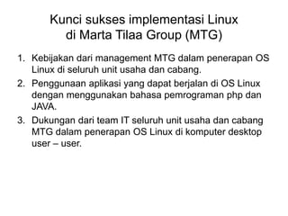 Kunci sukses implementasi Linux
di Marta Tilaa Group (MTG)
1. Kebijakan dari management MTG dalam penerapan OS
Linux di seluruh unit usaha dan cabang.
2. Penggunaan aplikasi yang dapat berjalan di OS Linux
dengan menggunakan bahasa pemrograman php dan
JAVA.
3. Dukungan dari team IT seluruh unit usaha dan cabang
MTG dalam penerapan OS Linux di komputer desktop
user – user.
 