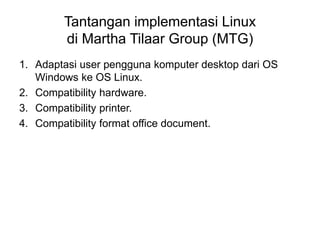 Tantangan implementasi Linux
di Martha Tilaar Group (MTG)
1. Adaptasi user pengguna komputer desktop dari OS
Windows ke OS Linux.
2. Compatibility hardware.
3. Compatibility printer.
4. Compatibility format office document.
 