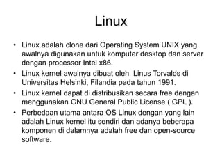 Linux
• Linux adalah clone dari Operating System UNIX yang
awalnya digunakan untuk komputer desktop dan server
dengan processor Intel x86.
• Linux kernel awalnya dibuat oleh Linus Torvalds di
Universitas Helsinki, Filandia pada tahun 1991.
• Linux kernel dapat di distribusikan secara free dengan
menggunakan GNU General Public License ( GPL ).
• Perbedaan utama antara OS Linux dengan yang lain
adalah Linux kernel itu sendiri dan adanya beberapa
komponen di dalamnya adalah free dan open-source
software.
 