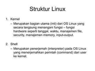 Struktur Linux
1. Kernel
– Merupakan bagian utama (inti) dari OS Linux yang
secara langsung menangani fungsi – fungsi
hardware seperti tanggal, waktu, manajemen file,
security, manajemen memory, input-output.
2. Shell
– Merupakan penerjemah (interpreter) pada OS Linux
yang menerjemahkan perintah (command) dari user
ke kernel.
 