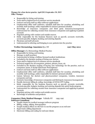 Manager for a four doctor practice April 2013-September 30, 2015
Office Manager
 Responsible for hiring and training
 Train staff to highest level of customer service standards
 Instruct and train staff on office software applications
 Implemented office staff uniforms, schedule staff time for vacation, scheduling and
monthly staff meetings, solely responsible for doctor’s personal schedule
 Knowledge of insurance companies and third party insurance/management
Instrumental for collecting monies from insurance companies and applying to patient
accounts
 Negotiate pricing with vendors and outside sources
 Solely responsible for the business finances such as payroll, accounts receivable,
accounts payable, budgets, banking and entering deposits.
 Physician and staff advocate
 Instrumental in referring and bringing in new patients into the practice
Treiber Dermatology Associates Rye, NY 1997-May 2012
Office Manager of a Dermatology Medical Practice
 Responsible for hiring and training
 Manage 15 staff members
 Instrumental in hiring a fulltime licensed medical Aesthetician
 Included in the decision making of hiring new doctors
 Train staff to highest level of customer service standards
 Technical support for all computers, printers, phones, faxes, etc
 Included in the decision making of buying new technology for the practice, such as
computers, lasers, E-Script (Electronic Prescriptions)
 Instruct and train staff on office software applications
 Implemented office staff uniforms, schedule staff time for vacation, scheduling and
monthly staff meetings, solely responsible for doctors’ personal schedule
 Liaison between the doctors and pharmaceutical companies, vendors, insurance
companies and reps
 Extensive knowledge of insurance companies and third party insurance/management
 Handle electronic billing & coding, knowledge of ICD & CPT Coding
 Solely responsible for the business finances such as payroll, accounts receivable,
accounts payable, budgets, banking and entering deposits into quick books program
 Instrumental for collecting monies from insurance companies and applying to patient
accounts
 Negotiate pricing with vendors and outside sources
 Knowledge of aesthetics and products
Computer Clinic/Medical Manager Valhalla NY 1995-1997
Software Consultant
 Taught classes for medical manager software program
 Billing, coding, editing, demographics
 Taught medical offices on-site how to use the program as an end user
 Supervised a billing department
 Electronic billing and coding for end user clients
 