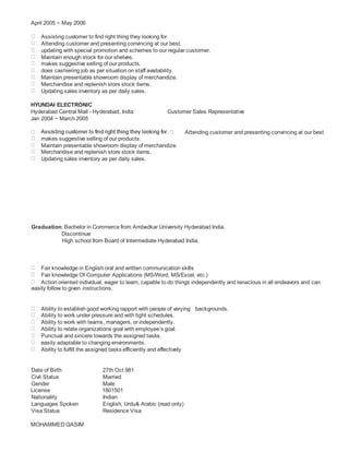 April 2005 ~ May 2006
Assisting customer to find right thing they looking for.
Attending customer and presenting convincing at our best.
updating with special promotion and schemes to our regular customer.
Maintain enough stock for our shelves.
makes suggestive selling of our products.
does cashiering job as per situation on staff availability.
Maintain presentable showroom display of merchandize.
Merchandise and replenish store stock items.
Updating sales inventory as per daily sales.
HYUNDAI ELECTRONIC
Hyderabad Central Mall - Hyderabad, India Customer Sales Representative
Jan 2004 ~ March 2005
Attending customer and presenting convincing at our best
makes suggestive selling of our products.
Maintain presentable showroom display of merchandize.
Merchandise and replenish store stock items.
Updating sales inventory as per daily sales.
Graduation: Bachelor in Commerce from Ambedkar University Hyderabad India.
Discontinue
High school from Board of Intermediate Hyderabad India.
Fair knowledge in English oral and written communication skills
Fair knowledge Of Computer Applications (MS/Word, MS/Excel, etc.)
Action oriented individual, eager to learn, capable to do things independently and tenacious in all endeavors and can
easily follow to given instructions.
Ability to establish good working rapport with people of varying backgrounds.
Ability to work under pressure and with tight schedules.
Ability to work with teams, managers, or independently.
Ability to relate organizations goal with employee’s goal.
Punctual and sincere towards the assigned tasks.
easily adaptable to changing environments.
Ability to fulfill the assigned tasks efficiently and effectively
Date of Birth 27th Oct 981
Civil Status Married
Gender Male
License 1801501
Nationality Indian
Languages Spoken English, Urdu& Arabic (read only)
Visa Status Residence Visa
MOHAMMED QASIM
 