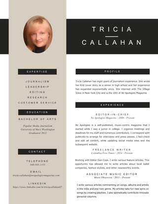 T R I C I A
C A L L A H A N
E X P E R I E N C E
C O N T A C T
P R O F I L EE X P E R T I S E
Tricia Callahan has eight years of journalism experience. She wrote
her first cover story as a senior in high school and her experience
has expanded exponentially since. She interned with The Village
Voice in New York City and is the CEO of No Apologies Magazine.
Working with Editor Dan Cook, I write various feature articles. This
opportunity has allowed me to write articles about local ballet
companies, fashion stylists, and other newsworthy events.
F R E E L A N C E W R I T E R
Columbia Free Times / 2014 - Present
No Apologies is a self-published, music-centric magazine that I
started while I was a junior in college. I organize meetings and
deadlines for my staff and numerous contributors. I correspond with
publicists to arrange for interviews and press passes. I fact-check
and edit all content, while updating social media sites and the
subsequent website.
E D I T O R - I N - C H I E F
No Apologies Magazine / 2009 - Present
B A C H E L O R O F A R T S
Popular Media Journalism
University of Mary Washington
Graduated 2012
J O U R N A L I S M
L E A D E R S H I P
E D I T I N G
R E S E A R C H
C U S T O M E R S E R V I C E
E D U C A T I O N
T E L E P H O N E
540-505-1153
E M A I L
tricia.callahan@noapologiesmagazine.com
L I N K E D I N
https://www.linkedin.com/in/triciacallahan07
A S S O C I A T E M U S I C E D I T O R
Meets Obsession / 2011 - Present
I write various articles commenting on songs, albums and artists
in the indie and pop rock genre. My articles take fun new spins on
songs by creating playlists. I also sporadically contribute innovate
personal columns.
 