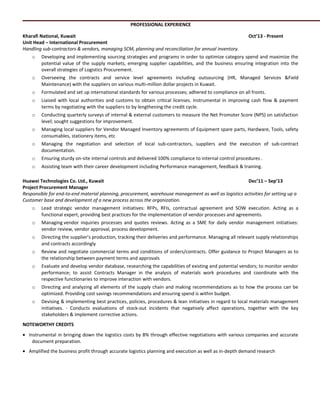 PROFESSIONAL EXPERIENCE
Kharafi National, Kuwait Oct’13 - Present
Unit Head – International Procurement
Handling sub-contractors & vendors, managing SCM, planning and reconciliation for annual inventory.
o Developing and implementing sourcing strategies and programs in order to optimize category spend and maximize the
potential value of the supply markets, emerging supplier capabilities, and the business ensuring integration into the
overall strategies of Logistics Procurement.
o Overseeing the contracts and service level agreements including outsourcing (HR, Managed Services &Field
Maintenance) with the suppliers on various multi-million dollar projects in Kuwait.
o Formulated and set up international standards for various processes; adhered to compliance on all fronts.
o Liaised with local authorities and customs to obtain critical licenses. Instrumental in improving cash flow & payment
terms by negotiating with the suppliers to by lengthening the credit cycle.
o Conducting quarterly surveys of internal & external customers to measure the Net Promoter Score (NPS) on satisfaction
level; sought suggestions for improvement.
o Managing local suppliers for Vendor Managed Inventory agreements of Equipment spare parts, Hardware, Tools, safety
consumables, stationery items, etc
o Managing the negotiation and selection of local sub-contractors, suppliers and the execution of sub-contract
documentation.
o Ensuring sturdy on-site internal controls and delivered 100% compliance to internal control procedures .
o Assisting team with their career development including Performance management, feedback & training.
Huawei Technologies Co. Ltd., Kuwait Dec’11 – Sep’13
Project Procurement Manager
Responsible for end-to-end material planning, procurement, warehouse management as well as logistics activities for setting up a
Customer base and development of a new process across the organization.
o Lead strategic vendor management initiatives: RFPs, RFIs, contractual agreement and SOW execution. Acting as a
functional expert, providing best practices for the implementation of vendor processes and agreements.
o Managing vendor inquiries processes and quotes reviews. Acting as a SME for daily vendor management initiatives:
vendor review, vendor approval, process development.
o Directing the supplier’s production, tracking their deliveries and performance. Managing all relevant supply relationships
and contracts accordingly
o Review and negotiate commercial terms and conditions of orders/contracts. Offer guidance to Project Managers as to
the relationship between payment terms and approvals
o Evaluate and develop vendor database, researching the capabilities of existing and potential vendors; to monitor vendor
performance; to assist Contracts Manager in the analysis of materials work procedures and coordinate with the
respective functionaries to improve interaction with vendors.
o Directing and analyzing all elements of the supply chain and making recommendations as to how the process can be
optimized. Providing cost savings recommendations and ensuring spend is within budget.
o Devising & implementing best practices, policies, procedures & lean initiatives in regard to local materials management
initiatives. - Conducts evaluations of stock-out incidents that negatively affect operations, together with the key
stakeholders & implement corrective actions.
NOTEWORTHY CREDITS
• Instrumental in bringing down the logistics costs by 8% through effective negotiations with various companies and accurate
document preparation.
• Amplified the business profit through accurate logistics planning and execution as well as in-depth demand research
 