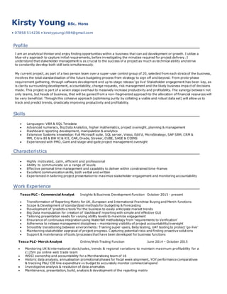 Kirsty Young BSc. Hons
• 07858 514236 • kirstyyoung1984@gmail.com
Profile
I am an analytical thinker and enjoy finding opportunities within a business that can aid development or growth. I utilize a
blue-sky approach to capture initial requirements, before investigating the minutiae required for project delivery. I
understand that stakeholder management is as crucial to the success of a project as much as technical ability and strive
to constantly develop both skill sets simultaneously.
My current project, as part of a two person team over a super-user control group of 20, selected from each strata of the business,
involves the total standardisation of the future budgeting process from strategy to sign off and beyond. From proto-phase
requirement gathering, through software development and up to stage release ‘go live’ Stakeholder engagement has been key, as
is clarity surrounding development, accountability, change requests, risk management and the likely business impa ct of decisions
made. This project is part of a seven stage overhaul to massively increase productivity and profitability. The synergy between not
only teams, but heads of business, that will be gained from a non-fragmented approach to the allocation of financial resources will
be very beneficial. Through this cohesive approach (optimising purity by collating a viable and robust data set) will allow us to
track and predict trends, drastically improving productivity and profitability.
Skills
 Languages: VBA & SQL Teradata
 Advanced numeracy, Big Data Analytics, higher mathematics, project oversight, planning & management
 Dashboard reporting development, manipulation & analytics
 Extensive Systems knowledge: Full Microsoft suite, SQL server, Visiso, Edit’d, MicroStrategy, SAP SRM, CRM &
MM, Citrix BI & BW XI & XII, CAR, Oracle, Straker, CUBE, SAGE & COINS
 Experienced with PMO, Gant and stage-and-gate project management oversight
Characteristics
 Highly motivated, calm, efficient and professional
 Ability to communicate on a range of levels
 Effective personal time management and capability to deliver within constrained time-frames
 Excellent communication skills, both verbal and written
 Experienced in tailoring project presentation to maximize stakeholder engagement and monitoring accountability
Work Experience
Tesco PLC - Commercial Analyst Insights & Business Development Function October 2015 - present
 Transformation of Reporting Matrix for UK, European and International Franchise Buying and Merch functions
 Scope & Development of standardized methods for budgeting & Forecasting
 Development of ‘predictive tools’ for the business to easily anticipate market trends
 Big Data manipulation for creation of ‘dashboard’ reporting with simple and effective GUI
 Tailoring presentation needs for varying ability levels to maximize engagement
 Ensurance of continuous integration using Waterfall methodology from ‘requirements to Verification’
 Adherence to release management disciplines – maintaining visibility of project accountability/oversight
 Smoothly transitioning between environments: Training super-users, Beta testing, UAT testing to protect ‘go-live’
 Maintaining stakeholder appraisal of project progress. Capturing potential risks and finding proactive solutions
 Support & maintenance of tools /processes that have been developed for business functions
Tesco PLC- Merch Analyst Online/Web Trading Function June 2014 – October 2015
 Monitoring UK & international stock/sales, trends & regional variations to maintain maximum profitability for a
£125m pa online web trade team
 WSSI ownership and accountability for a Merchandising team of 16
 Historic data analysis, annualisation promotional phases for fiscal week alignment, YOY performance comparatives
& tracking P&L/ CIE line expenditure vs budget to accurately monitor commercial spend
 Investigative analysis & resolution of data anomalies
 Maintenance, presentation, build, analysis & development of the reporting matrix
 