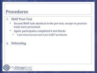 Procedures
7. IRAP Post-Test
 Second IRAP task identical to the pre-test, except no practice
trials were presented.
 Again, participants completed 6 test blocks
 3 pro-heterosexual and 3 pro-LGBT test blocks
8. Debriefing
 