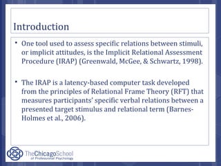 Introduction
 One tool used to assess specific relations between stimuli,
or implicit attitudes, is the Implicit Relational Assessment
Procedure (IRAP) (Greenwald, McGee, & Schwartz, 1998).
 The IRAP is a latency-based computer task developed
from the principles of Relational Frame Theory (RFT) that
measures participants’ specific verbal relations between a
presented target stimulus and relational term (Barnes-
Holmes et al., 2006).
 