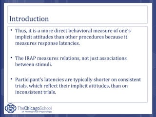 Introduction
 Thus, it is a more direct behavioral measure of one’s
implicit attitudes than other procedures because it
measures response latencies.
 The IRAP measures relations, not just associations
between stimuli.
 Participant’s latencies are typically shorter on consistent
trials, which reflect their implicit attitudes, than on
inconsistent trials.
 