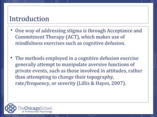 Introduction
 One way of addressing stigma is through Acceptance and
Commitment Therapy (ACT), which makes use of
mindfulness exercises such as cognitive defusion.
 The methods employed in a cognitive defusion exercise
generally attempt to manipulate aversive functions of
private events, such as those involved in attitudes, rather
than attempting to change their topography,
rate/frequency, or severity (Lillis & Hayes, 2007).
 