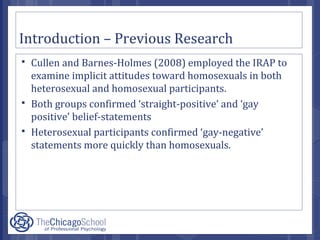 Introduction – Previous Research
 Cullen and Barnes-Holmes (2008) employed the IRAP to
examine implicit attitudes toward homosexuals in both
heterosexual and homosexual participants.
 Both groups confirmed ‘straight-positive’ and ‘gay
positive’ belief-statements
 Heterosexual participants confirmed ‘gay-negative’
statements more quickly than homosexuals.
 