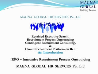 MAGNA GLOBAL HR SERVICES Pvt. Ltd
Retained Executive Search,
Recruitment Process Outsourcing
Contingent Recruitment Consulting,
&
Cloud Recruitment Platform on Rent
An Introduction
iRPO – Innovative Recruitment Process Outsourcing
MAGNA GLOBAL HR SERVCES Pvt. Ltd
 