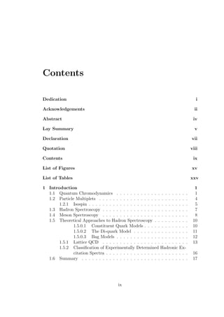 Contents
Dedication i
Acknowledgements ii
Abstract iv
Lay Summary v
Declaration vii
Quotation viii
Contents ix
List of Figures xv
List of Tables xxv
1 Introduction 1
1.1 Quantum Chromodynamics . . . . . . . . . . . . . . . . . . . . . 1
1.2 Particle Multiplets . . . . . . . . . . . . . . . . . . . . . . . . . . 4
1.2.1 Isospin . . . . . . . . . . . . . . . . . . . . . . . . . . . . . 5
1.3 Hadron Spectroscopy . . . . . . . . . . . . . . . . . . . . . . . . . 7
1.4 Meson Spectroscopy . . . . . . . . . . . . . . . . . . . . . . . . . 8
1.5 Theoretical Approaches to Hadron Spectroscopy . . . . . . . . . . 10
1.5.0.1 Constituent Quark Models . . . . . . . . . . . . . 10
1.5.0.2 The Di-quark Model . . . . . . . . . . . . . . . . 11
1.5.0.3 Bag Models . . . . . . . . . . . . . . . . . . . . . 12
1.5.1 Lattice QCD . . . . . . . . . . . . . . . . . . . . . . . . . 13
1.5.2 Classiﬁcation of Experimentally Determined Hadronic Ex-
citation Spectra . . . . . . . . . . . . . . . . . . . . . . . . 16
1.6 Summary . . . . . . . . . . . . . . . . . . . . . . . . . . . . . . . 17
ix
 
