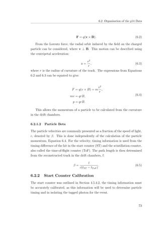 6.2. Organisation of the g14 Data
F = q(v × B). (6.2)
From the Lorentz force, the radial orbit induced by the ﬁeld on the charged
particle can be considered, where v ⊥ B. This motion can be described using
the centripetal acceleration:
a =
v2
r
, (6.3)
where r is the radius of curvature of the track. The expressions from Equations
6.2 and 6.3 can be equated to give:
F = q(v × B) = m
v2
r
,
mv = qrB,
p = qrB.
(6.4)
This allows the momentum of a particle to be calculated from the curvature
in the drift chambers.
6.2.1.2 Particle Beta
The particle velocities are commonly presented as a fraction of the speed of light,
c, denoted by β. This is done independently of the calculation of the particle
momentum, Equation 6.4. For the velocity; timing information is used from the
timing diﬀerence of the hit in the start counter (ST) and the scintillation counter,
also called the time-of-ﬂight counter (ToF). The path length is then determined
from the reconstructed track in the drift chambers, l:
β =
l
c(tST − tToF )
. (6.5)
6.2.2 Start Counter Calibration
The start counter was outlined in Section 4.5.4.2, the timing information must
be accurately calibrated, as this information will be used to determine particle
timing and in isolating the tagged photon for the event.
73
 