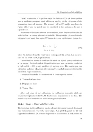 6.2. Organisation of the g14 Data
The ST is composed of 24 paddles across the 6 sectors of CLAS. These paddles
have a non-linear geometry which adds some subtlety to the calculation of the
propagation times of photons. The geometry of an ST paddle was shown in
Figure 4.10, where the paddle can be considered in two sections; a leg and a
tapered nose.
Before calibration constants can be determined, some simple calculations are
performed on the timing information available. The quantities calculated are the
estimated event based time on the ST timing, teST , and on the tagger timing, teT :
teST = tST −
l
βc
,
teT = t0 + tγ,
(6.6)
where l is distance from the event vertex to the paddle hit vertex, t0 is the zero-
time for the event and tγ is photon time.
The calibration process is iterative and relies on a good quality calibration
of the tagger. The ﬁnal goal of this calibration is to have the timing resolution
of each paddle ∼ 300 ps and an oﬀset < 3 ps from zero. The results from this
calibration and other CLAS sub-detectors must be carefully considered before the
calibration stage is concluded.
The calibration of the ST is carried out in three separate phases:
1. Time-walk Corrections
2. Propagation Time
3. Timing Oﬀset
After each stage of the calibration, the calibration constants which are
obtained are uploaded to the CLAS database and implemented in the data. The
process continues until the ﬁts match the required resolution.
6.2.2.1 Stage 1: Time-walk Correction
The ﬁrst stage in the calibration was to calculate the energy-deposit dependent
time-walk corrections. The ADC pulse height, A, is plotted against the ST and
tagger time diﬀerence, ∆t, so these shapes can be characterised in each paddle. In
74
 
