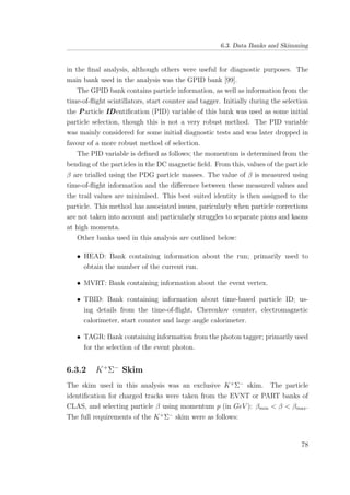 6.3. Data Banks and Skimming
in the ﬁnal analysis, although others were useful for diagnostic purposes. The
main bank used in the analysis was the GPID bank [99].
The GPID bank contains particle information, as well as information from the
time-of-ﬂight scintillators, start counter and tagger. Initially during the selection
the Particle IDentiﬁcation (PID) variable of this bank was used as some initial
particle selection, though this is not a very robust method. The PID variable
was mainly considered for some initial diagnostic tests and was later dropped in
favour of a more robust method of selection.
The PID variable is deﬁned as follows; the momentum is determined from the
bending of the particles in the DC magnetic ﬁeld. From this, values of the particle
β are trialled using the PDG particle masses. The value of β is measured using
time-of-ﬂight information and the diﬀerence between these measured values and
the trail values are minimised. This best suited identity is then assigned to the
particle. This method has associated issues, paricularly when particle corrections
are not taken into account and particularly struggles to separate pions and kaons
at high momenta.
Other banks used in this analysis are outlined below:
• HEAD: Bank containing information about the run; primarily used to
obtain the number of the current run.
• MVRT: Bank containing information about the event vertex.
• TBID: Bank containing information about time-based particle ID; us-
ing details from the time-of-ﬂight, Cherenkov counter, electromagnetic
calorimeter, start counter and large angle calorimeter.
• TAGR: Bank containing information from the photon tagger; primarily used
for the selection of the event photon.
6.3.2 K+
Σ−
Skim
The skim used in this analysis was an exclusive K+
Σ−
skim. The particle
identiﬁcation for charged tracks were taken from the EVNT or PART banks of
CLAS, and selecting particle β using momentum p (in GeV ): βmin < β < βmax.
The full requirements of the K+
Σ−
skim were as follows:
78
 
