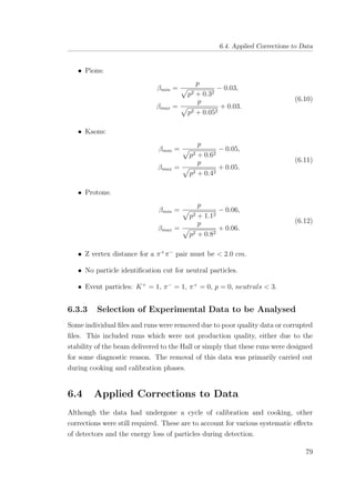 6.4. Applied Corrections to Data
• Pions:
βmin =
p
p2 + 0.32
− 0.03,
βmax =
p
p2 + 0.052
+ 0.03.
(6.10)
• Kaons:
βmin =
p
p2 + 0.62
− 0.05,
βmax =
p
p2 + 0.42
+ 0.05.
(6.11)
• Protons:
βmin =
p
p2 + 1.12
− 0.06,
βmax =
p
p2 + 0.82
+ 0.06.
(6.12)
• Z vertex distance for a π+
π−
pair must be < 2.0 cm.
• No particle identiﬁcation cut for neutral particles.
• Event particles: K+
= 1, π−
= 1, π+
= 0, p = 0, neutrals < 3.
6.3.3 Selection of Experimental Data to be Analysed
Some individual ﬁles and runs were removed due to poor quality data or corrupted
ﬁles. This included runs which were not production quality, either due to the
stability of the beam delivered to the Hall or simply that these runs were designed
for some diagnostic reason. The removal of this data was primarily carried out
during cooking and calibration phases.
6.4 Applied Corrections to Data
Although the data had undergone a cycle of calibration and cooking, other
corrections were still required. These are to account for various systematic eﬀects
of detectors and the energy loss of particles during detection.
79
 