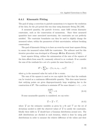 6.4. Applied Corrections to Data
6.4.1 Kinematic Fitting
The goal of using a correction to particle momentum is to improve the resolution
of the data; for the g14 period this was done using kinematic ﬁtting [76] [100].
A measured quantity, the particle 4-vector, must fulﬁl certain kinematic
constraints, such as the conservation of momentum. Since these measured
quantities have some associated uncertainty, the constraints are not perfectly
satisﬁed. The constraint boundaries can then be used to slightly change the
measured values, within the parameters of their uncertainties, without breaking
conservation.
The goal of kinematic ﬁtting is to have an event-by-event least squares ﬁtting
to ensure the measured values fulﬁl the constraints. The software used for this
iterative procedure was developed at Carnegie M ellon U niversity (CMU).
Least squares ﬁtting, utilises the minimisation of the sum of the squares of
the data oﬀsets from some ﬁt, commonly referred to as residuals. If we consider
the sum of the residuals for a set of n points for some function f:
R2
=
i
[yi − f(xi, a1, a2, ..., an)]2
, (6.13)
where yi is the measured value for each of the n events.
The sum of the squares is used so we can exploit the fact that the residuals
can be treated as a continuous diﬀerentiable quantity. This does mean however
that outlying points are given disproportionately large weighting due to the
construction of R2
. The condition to minimise R2
for some dataset i = 1, ..., n is:
∂(R2
)
∂ai
= 0. (6.14)
If some measurable quantity is considered, we can write:
−→η = −→y + −→, (6.15)
where −→y are the estimator variables as given by a ﬁt and −→ are the set of
deviations needed to shift the observed values of −→η to satisfy the constraints.
Ideally these shifts in −→η should have a Gaussian distribution around zero. The
shift distributions are checked at each iteration, which is done by using pull
distributions in order to measure the relative diﬀerence of the values and their
80
 