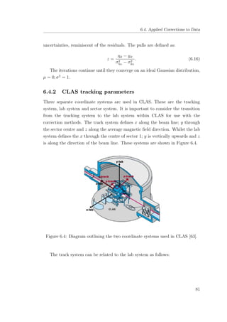 6.4. Applied Corrections to Data
uncertainties, reminiscent of the residuals. The pulls are deﬁned as:
z =
ηit − yit
σ2
ηit
− σ2
yit
. (6.16)
The iterations continue until they converge on an ideal Gaussian distribution,
µ = 0; σ2
= 1.
6.4.2 CLAS tracking parameters
Three separate coordinate systems are used in CLAS. These are the tracking
system, lab system and sector system. It is important to consider the transition
from the tracking system to the lab system within CLAS for use with the
correction methods. The track system deﬁnes x along the beam line; y through
the sector centre and z along the average magnetic ﬁeld direction. Whilst the lab
system deﬁnes the x through the centre of sector 1; y is vertically upwards and z
is along the direction of the beam line. These systems are shown in Figure 6.4.
Figure 6.4: Diagram outlining the two coordinate systems used in CLAS [63].
The track system can be related to the lab system as follows:
81
 